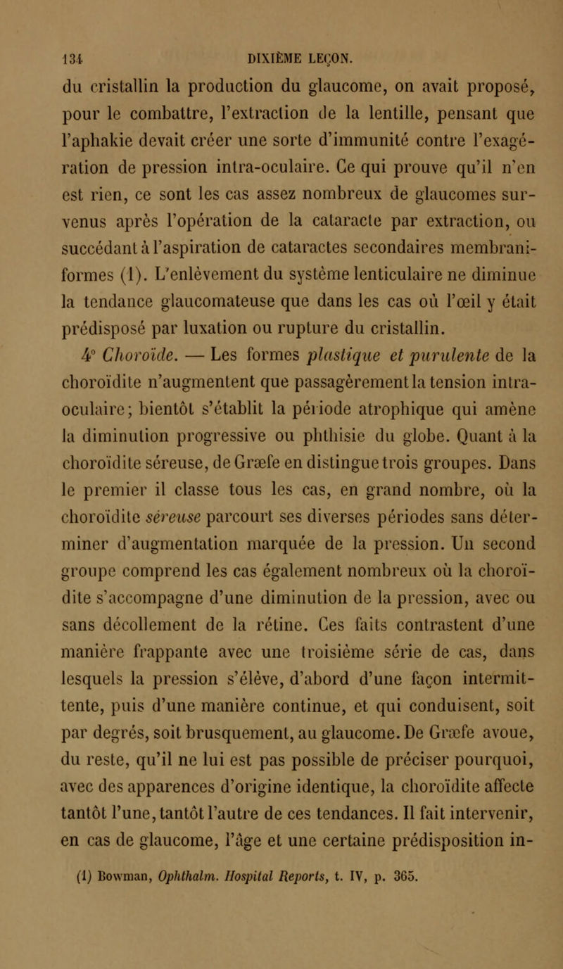 du cristallin la production du glaucome, on avait proposé, pour le combattre, l'extraction de la lentille, pensant que l'aphakie devait créer une sorte d'immunité contre l'exagé- ration de pression intra-oculaire. Ce qui prouve qu'il n'en est rien, ce sont les cas assez nombreux de glaucomes sur- venus après l'opération de la cataracte par extraction, ou succédant à l'aspiration de cataractes secondaires membrani- formes (1). L'enlèvement du système lenticulaire ne diminue la tendance glaucomateuse que dans les cas où l'œil y était prédisposé par luxation ou rupture du cristallin. 4° Choroïde. — Les formes plastique et purulente de la eboroïdite n'augmentent que passagèrement la tension intra- oculaire; bientôt s'établit la période atropbique qui amène la diminution progressive ou pbtbisic du globe. Quant à la eboroïdite séreuse, de Graefe en distingue trois groupes. Dans le premier il classe tous les cas, en grand nombre, où la eboroïdite séreuse parcourt ses diverses périodes sans déter- miner d'augmentation marquée de la pression. Un second groupe comprend les cas également nombreux où la eboroï- dite s'accompagne d'une diminution de la pression, avec ou sans décollement de la rétine. Ces faits contrastent d'une manière frappante avec une troisième série de cas, dans lesquels la pression s'élève, d'abord d'une façon intermit- tente, puis d'une manière continue, et qui conduisent, soit par degrés, soit brusquement, au glaucome. De Grœfe avoue, du reste, qu'il ne lui est pas possible de préciser pourquoi, avec des apparences d'origine identique, la eboroïdite affecte tantôt l'une, tantôt l'autre de ces tendances. Il fait intervenir, en cas de glaucome, l'âge et une certaine prédisposition in- (1) Lowman, Ophthalm. Hospital Reports, t. IV, p. 365.