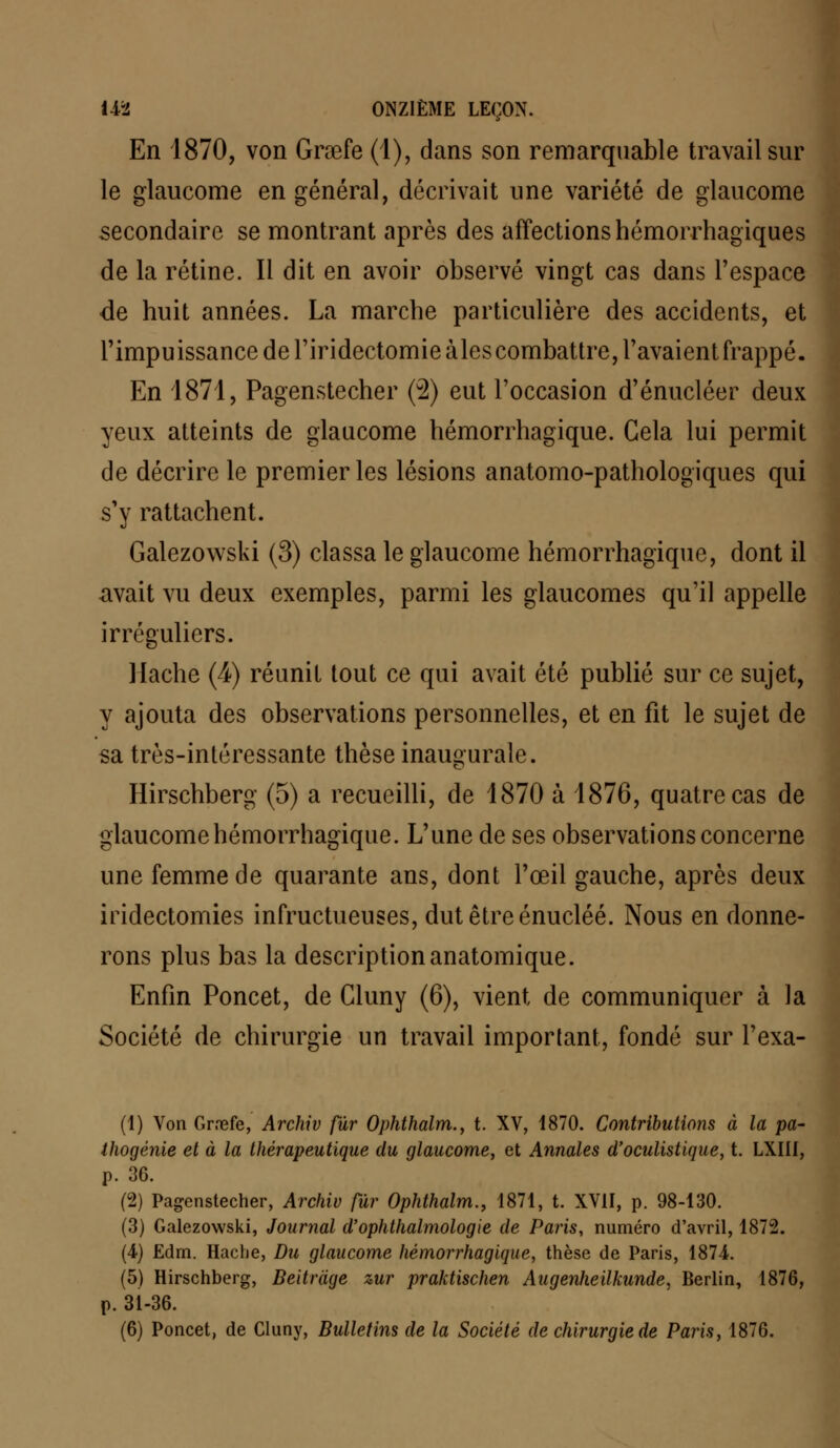 En 1870, von Gnefe (1), dans son remarquable travail sur le glaucome en général, décrivait une variété de glaucome secondaire se montrant après des affections hémorrhagiques de la rétine. Il dit en avoir observé vingt cas dans l'espace de huit années. La marche particulière des accidents, et l'impuissance de l'iridectomie aies combattre, l'avaient frappé. En 1871, Pagenstecher (2) eut l'occasion d'énucléer deux yeux atteints de glaucome hémorrhagique. Gela lui permit de décrire le premier les lésions anatomo-pathologiques qui s'y rattachent. Galezowski (3) classa le glaucome hémorrhagique, dont il avait vu deux exemples, parmi les glaucomes qu'il appelle irrcguliers. Hache (<4) réunit tout ce qui avait été publié sur ce sujet, y ajouta des observations personnelles, et en fit le sujet de sa très-intéressante thèse inaugurale. Hirschberg (5) a recueilli, de 1870 à 1876, quatre cas de glaucome hémorrhagique. L'une de ses observations concerne une femme de quarante ans, dont l'œil gauche, après deux iridectomies infructueuses, dut être énucléé. Nous en donne- rons plus bas la description anatomique. Enfin Poncet, de Gluny (6), vient de communiquer à la Société de chirurgie un travail important, fondé sur l'exa- (1) Von Gnefe, Archiv fur Ophthalm., t. XV, 1870. Contributions à la pa- thogénie et à la thérapeutique du glaucome, et Annales d'oculistique, t. LXIII, p. 36. (2) Pagenstecher, Archiv fur Ophthalm., 1871, t. XVII, p. 98-130. (3) Galezowski, Journal d'ophthalmologie de Paris, numéro d'avril, 1872. (4) Edrn. Hache, Du glaucome hémorrhagique, thèse de Paris, 1874. (5) Hirschberg, Beitràge zur praktischen Augenheilkunde, Berlin, 1876, p. 31-36. (6) Poncet, de Cluny, Bulletins de la Société de chirurgie de Paris, 1876.