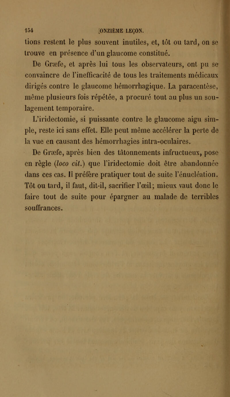 lions restent le plus souvent inutiles, et, tôt ou tard, on se trouve en présence d'un glaucome constitué. De Grœfe, et après lui tous les observateurs, ont pu se convaincre de l'inefficacité de tous les traitements médicaux dirigés contre le glaucome hémorrhagique. La paracentèse, môme plusieurs fois répétée, a procuré tout au plus un sou- lagement temporaire. L'iridectomie, si puissante contre le glaucome aigu sim- ple, reste ici sans effet. Elle peut môme accélérer la perte de la vue en causant des hémorrliagies intra-oculaires. De Graafe, après bien des tâtonnements infructueux, pose en règle (loco cit.) que l'iridectomie doit être abandonnée dans ces cas. li préfère pratiquer tout de suite l'énucléation. Tôt ou tard, il faut, dit-il, sacrifier l'œil; mieux vaut donc le faire tout de suite pour épargner au malade de terribles souffrances.