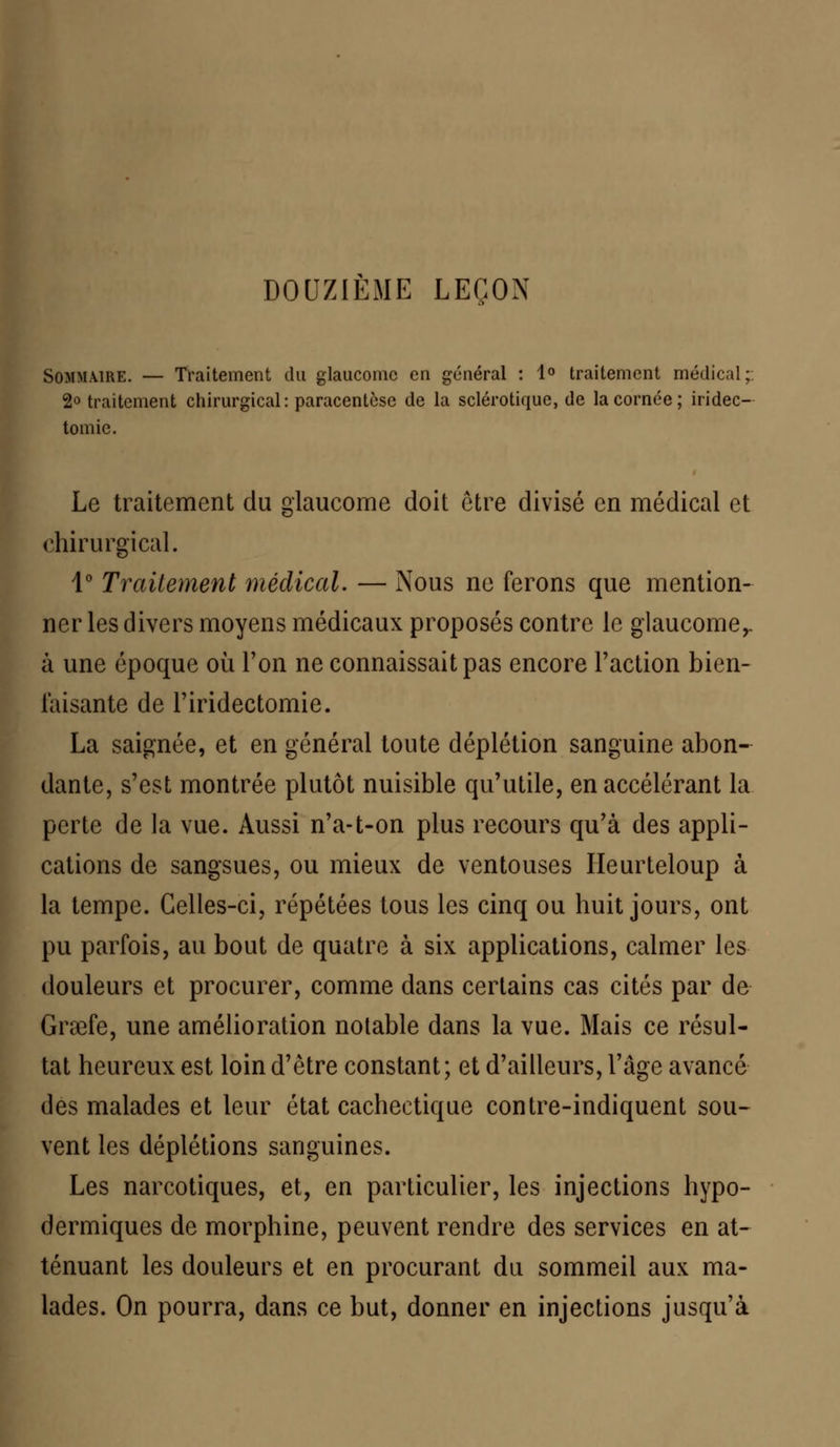 DOUZIÈME LEÇON Sommaire. — Traitement du glaucome en général : 1° traitement médical; 2° traitement chirurgical: paracentèse de la sclérotique, de la cornée; iridec- tomie. Le traitement du glaucome doit être divisé en médical et chirurgical. 1° Traitement médical. — Nous ne ferons que mention- ner les divers moyens médicaux proposés contre le glaucome,. à une époque où l'on ne connaissait pas encore Faction bien- faisante de l'iridectomie. La saignée, et en général toute déplétion sanguine abon- dante, s'est montrée plutôt nuisible qu'utile, en accélérant la perte de la vue. Aussi n'a-t-on plus recours qu'à des appli- cations de sangsues, ou mieux de ventouses Heurteloup à la tempe. Celles-ci, répétées tous les cinq ou huit jours, ont pu parfois, au bout de quatre à six applications, calmer les douleurs et procurer, comme dans certains cas cités par de Graefe, une amélioration notable dans la vue. Mais ce résul- tat heureux est loin d'être constant ; et d'ailleurs, l'âge avancé des malades et leur état cachectique contre-indiquent sou- vent les déplétions sanguines. Les narcotiques, et, en particulier, les injections hypo- dermiques de morphine, peuvent rendre des services en at- ténuant les douleurs et en procurant du sommeil aux ma- lades. On pourra, dans ce but, donner en injections jusqu'à