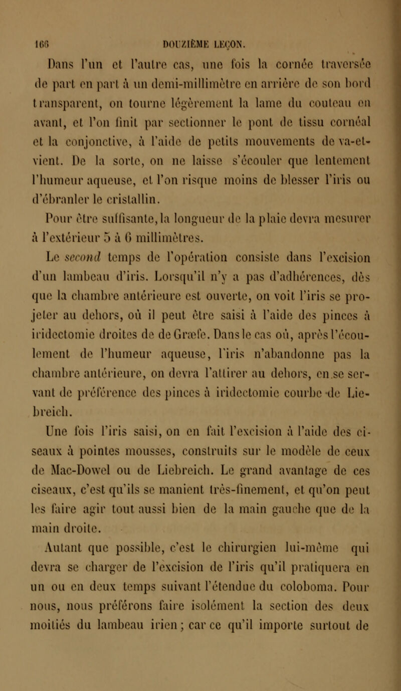 Dans l'un el l'autre ('as, une fois la cornée traversée de pari en pari à un demi-millimètre en arrière de son bord transparent, on tourne légèrement la lame du couteau on avant, el l'on finit par sectionner le ponl de (issu cornôal et la conjonctive, à l'aide de petits mouvements deva-eU vient. IV la sorte, on ne laisse s'écouler que lentement l'humeur aqueuse, el l'on risque moins de blesser l'iris ou d'ébranler le cristallin. Pour être suffisante,la longueur de la plaie devra mesurer à L'extérieur 5 à 6 millimètres. Le second temps de L'opération consiste dans L'excision d'un lambeau d'iris. Lorsqu'il n'y a pas d'adhérences, dès que la chambre antérieure est ouverte, on voit l'iris se pro- jeter au dehors, où il peut être saisi à l'aide des pinces à iridcctomie droites de deGraefe. Dans le ras où, aprèsl'écou- lemenl de L'humeur aqueuse, l'iris n'abandonne pas la chambre antérieure, on devra l'attirer au dehors, en se ser- vant de préférence des pinces à iridectomie courbe de Lie- breich. One lois l'iris saisi, on en fait l'excision à l'aide des ci- seaux à pointes mousses, construits suc le modèle de ceux de Mae-Dowel ou de Liebreich. Le grand avantage de ces ciseaux, c'est qu'ils se manient très-finement, et qu'on peut les l'aire agir tout aussi bien de la main gauche que de la main droite. Autant que possible, c'est le chirurgien lui-même qui devra se charger de l'excision de l'iris qu'il pratiquera en un ou en deux temps suivant retendue du eoloboma. Pour nous, nous préférons taire isolément la section des deux moitiés du lambeau irien;carcc qu'il importe surtout de