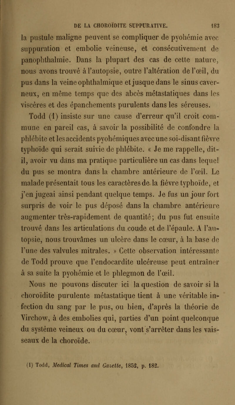 la pustule maligne peuvent se compliquer de pyohémie avec suppuration et embolie veineuse, et consécutivement de panophthalmie. Dans la plupart des cas de cette nature, nous avons trouvé à l'autopsie, outre l'altération de l'œil, du pus dans la veine ophthalmique et jusque dans le sinus caver- neux, en môme temps que des abcès métastatiques dans les viscères et des épancbements purulents dans les séreuses. Todd (1) insiste sur une cause d'erreur qu'il croit com- mune en pareil cas, à savoir la possibilité de confondre la phlébite et les accidents pyohémiques avec une soi-disant fièvre typhoïde qui serait suivie de phlébite. « Je me rappelle, dit- il, avoir vu dans ma pratique particulière un cas dans lequel du pus se montra dans la chambre antérieure de l'œil. Le malade présentait tous les caractères de la fièvre typhoïde, et j'en jugeai ainsi pendant quelque temps. Je fus un jour fort surpris de voir le pus déposé dans la chambre antérieure augmenter très-rapidement de quantité; du pus fut ensuite trouvé dans les articulations du coude et de l'épaule. A l'au- topsie, nous trouvâmes un ulcère dans le cœur, à la base cle l'une des valvules mitrales. » Cette observation intéressante de Todd prouve que l'endocardite ulcéreuse peut entraîner à sa suite la pyohémie et le phlegmon de l'œil. Nous ne pouvons discuter ici la question de savoir si la choroïdite purulente métastatique tient à une véritable in- fection du sang par le pus, ou bien, d'après la théorie de Virchow, à des embolies qui, parties d'un point quelconque du système veineux ou du cœur, vont s'arrêter dans les vais- seaux de la choroïde. (I) Todd, Médical Times and Gazette, 1852, p. 182.