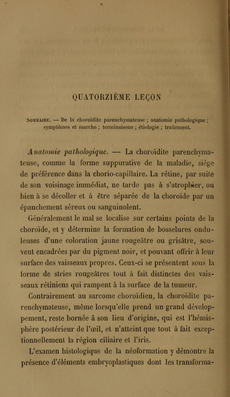 QUATORZIÈME LEÇON Sommaire. — De la choroïdite parenchymateuse ; anatomie pathologique symptômes et marche ; terminaisons ; étiologie ; traitement. Anatomie pathologique. — La choroïdite parenchyma- teuse, comme la forme suppurative de la maladie, siège de préférence dans la chorio-capillaire. La rétine, par suite de son voisinage immédiat, ne tarde pas à s'atrophier, ou bien à se décoller et à être séparée de la choroïde par un épanchement séreux ou sanguinolent. Généralement le mal se localise sur certains points de la choroïde, et y détermine la formation de bosselures ondu- leuses d'une coloration jaune rougeatre ou grisâtre, sou- vent encadrées par du pigment noir, et pouvant offrir à leur surface des vaisseaux propres. Ceux-ci se présentent sous la forme de stries rougeâtres tout h fait distinctes des vais- seaux rétiniens qui rampent à la surface de la tumeur. Contrairement au sarcome choroïdien, la choroïdite pa- renchymateuse, même lorsqu'elle prend un grand dévelop- pement, reste bornée à son lieu d'origine, qui est l'hémis- phère postérieur de l'œil, et n'atteint que tout à fait excep- tionnellement la région ciliaire et l'iris. L'examen histologique de la néoformation y démontre la présence d'éléments embryoplastiques dont les transforma-