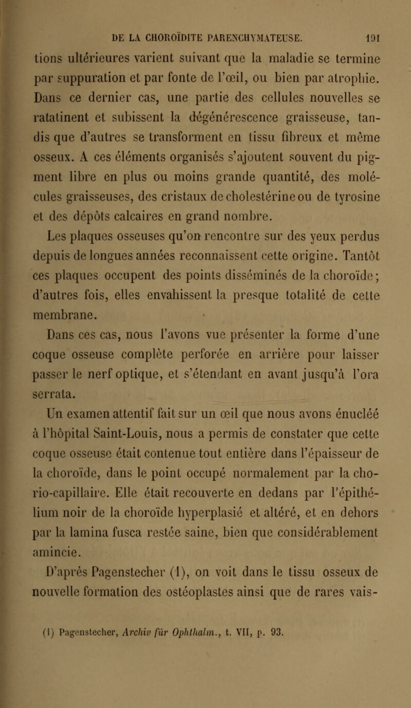 lions ultérieures varient suivant que la maladie se termine par suppuration et par fonte de l'œil, ou bien par atrophie. Dans ce dernier cas, une partie des cellules nouvelles se ratatinent et subissent la dégénérescence graisseuse, tan- dis que d'autres se transforment en tissu fibreux et môme osseux. À ces éléments organisés s'ajoutent souvent du pig- ment libre en plus ou moins grande quantité, des molé- cules graisseuses, des cristaux decholestérineou de tyrosine et des dépôts calcaires en grand nombre. Les plaques osseuses qu'on rencontre sur des yeux perdus depuis de longues années reconnaissent cette origine. Tantôt ces plaques occupent des points disséminés de la choroïde ; d'autres fois, elles envahissent la presque totalité de cette membrane. Dans ces cas, nous l'avons vue présenter la forme d'une coque osseuse complète perforée en arrière pour laisser passer le nerf optique, et s'étendant en avant jusqu'à l'ora serrata. Un examen attentif fait sur un œil que nous avons énucléé à l'hôpital Saint-Louis, nous a permis de constater que cette coque osseuse était contenue tout entière dans l'épaisseur de la choroïde, dans le point occupé normalement par la cho- rio-capiliaire. Elle était recouverte en dedans par l'épithé- lium noir de la choroïde hyperplasié et altéré, et en dehors par la lamina fusca restée saine, bien que considérablement amincie. D'après Pagenstecher (1), on voit dans le tissu osseux de nouvelle formation des ostéoplastes ainsi que de rares vais- (I) Pagenstecher, Archiv fur Ophthalm., t. VII, p. 93.