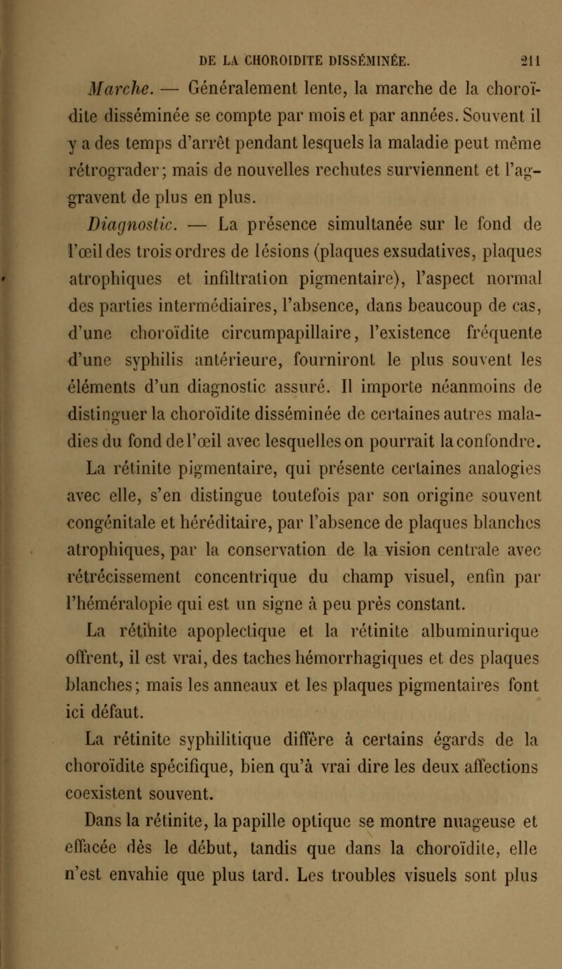 Marche. — Généralement lente, la marche de la choroï- dite disséminée se compte par mois et par années. Souvent il y a des temps d'arrêt pendant lesquels la maladie peut même rétrograder; mais de nouvelles rechutes surviennent et l'ag- gravent de plus en plus. Diagnostic. — La présence simultanée sur le fond de l'œil des trois ordres de lésions (plaques exsudatives, plaques atrophiques et infiltration pigmentaire), l'aspect normal des parties intermédiaires, l'absence, dans beaucoup de cas, d'une choroïdite circumpapillaire, l'existence fréquente d'une syphilis antérieure, fourniront le plus souvent les éléments d'un diagnostic assuré. Il importe néanmoins de distinguer la choroïdite disséminée de certaines autres mala- dies du fonddel'œil avec lesquelles on pourrait la confondre. La rétinite pigmentaire, qui présente certaines analogies avec elle, s'en distingue toutefois par son origine souvent congénitale et héréditaire, par l'absence de plaques blanches atrophiques, par la conservation de la vision centrale avec rétrécissement concentrique du champ visuel, enfin par l'héméralopie qui est un signe à peu près constant. La rétinite apoplectique et la rétinite albuminurique offrent, il est vrai, des taches hémorrhagiques et des plaques blanches; mais les anneaux et les plaques pigmentaires font ici défaut. La rétinite syphilitique diffère à certains égards de la choroïdite spécifique, bien qu'à vrai dire les deux affections coexistent souvent. Dans la rétinite, la papille optique se montre nuageuse et effacée dès le début, tandis que dans la choroïdite, elle n'est envahie que plus tard. Les troubles visuels sont plus