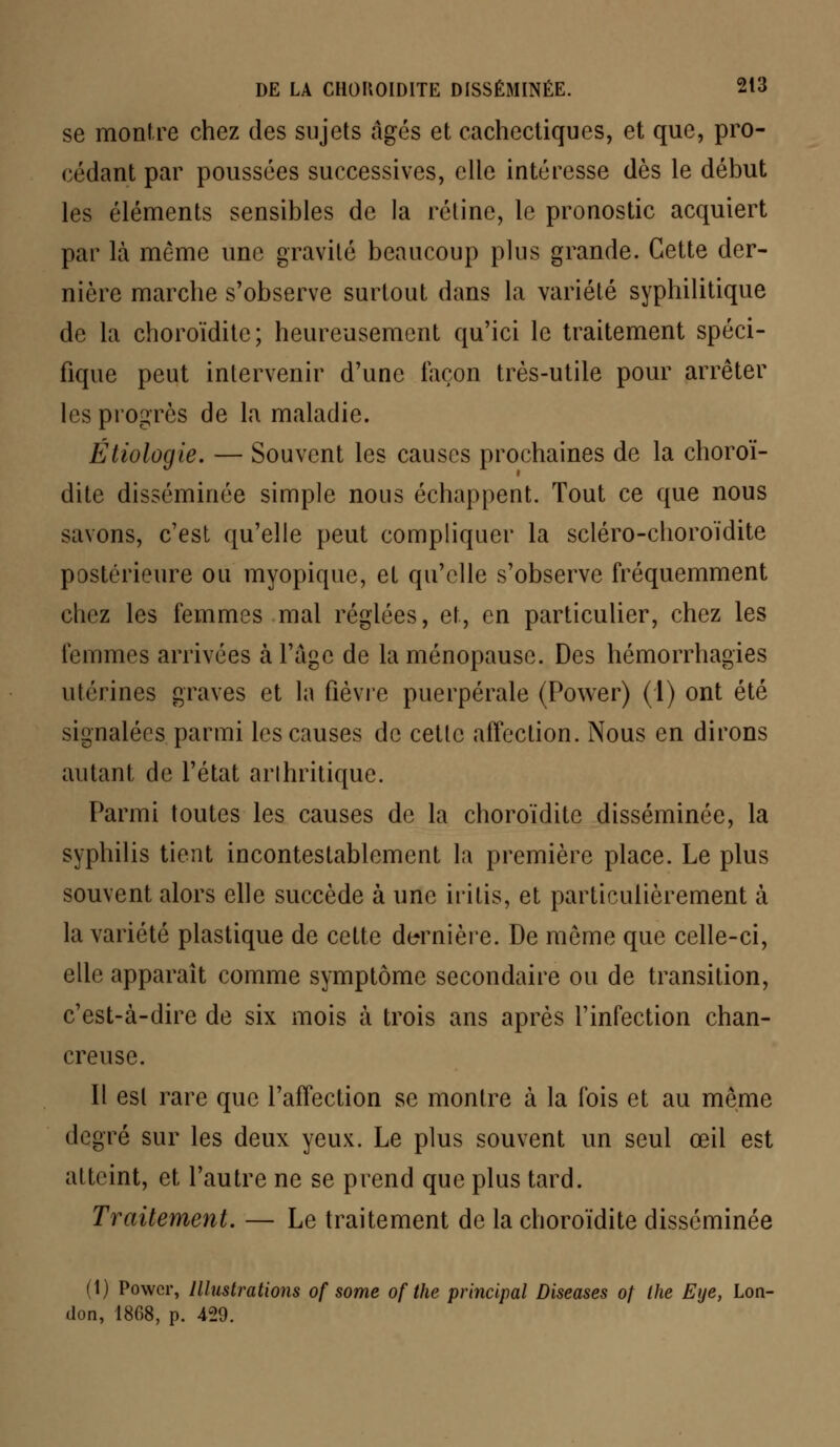 se montre chez des sujets âgés et cachectiques, et que, pro- cédant par poussées successives, elle intéresse dès le début les éléments sensibles de la rétine, le pronostic acquiert par là même une gravité beaucoup plus grande. Cette der- nière marche s'observe surtout dans la variété syphilitique de la choroïdite; heureusement qu'ici le traitement spéci- fique peut intervenir d'une façon très-utile pour arrêter les progrès de la maladie. Étiologie. — Souvent les causes prochaines de la choroï- dite disséminée simple nous échappent. Tout ce que nous savons, c'est qu'elle peut compliquer la scléro-choroïdite postérieure ou myopique, et qu'elle s'observe fréquemment chez les femmes mal réglées, et, en particulier, chez les femmes arrivées à l'âge de la ménopause. Des hémorrhagies utérines graves et la fièvre puerpérale (Power) (1) ont été signalées parmi les causes de cette affection. Nous en dirons autant de l'état arthritique. Parmi toutes les causes de la choroïdite disséminée, la syphilis tient incontestablement la première place. Le plus souvent alors elle succède à une intis, et particulièrement à la variété plastique de cette dernière. De môme que celle-ci, elle apparaît comme symptôme secondaire ou de transition, c'est-à-dire de six mois à trois ans après l'infection chan- creuse. Il est rare que l'affection se montre à la fois et au même degré sur les deux yeux. Le plus souvent un seul œil est atteint, et l'autre ne se prend que plus tard. Traitement. — Le traitement de la choroïdite disséminée (i) Power, Illustrations of some of the principal Diseases of the Eue, Lon- ilon, 1808, p. 429.