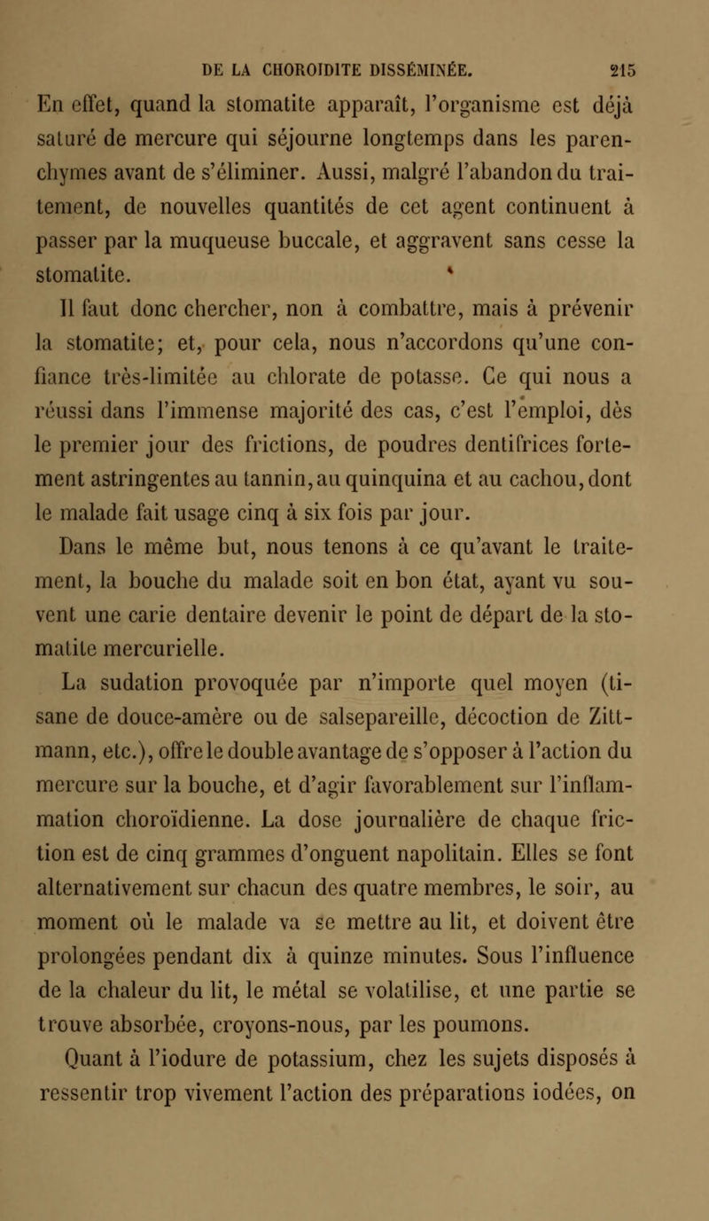 En effet, quand la stomatite apparaît, l'organisme est déjà saturé de mercure qui séjourne longtemps dans les paren- chymes avant de s'éliminer. Aussi, malgré l'abandon du trai- tement, de nouvelles quantités de cet agent continuent à passer par la muqueuse buccale, et aggravent sans cesse la stomatite. * 11 faut donc chercher, non à combattre, mais à prévenir la stomatite; et, pour cela, nous n'accordons qu'une con- fiance très-limitée au chlorate de potasse. Ce qui nous a réussi dans l'immense majorité des cas, c'est l'emploi, dès le premier jour des frictions, de poudres dentifrices forte- ment astringentes au tannin,au quinquina et au cachou, dont le malade fait usage cinq à six fois par jour. Dans le même but, nous tenons à ce qu'avant le traite- ment, la bouche du malade soit en bon état, ayant vu sou- vent une carie dentaire devenir le point de départ de la sto- matite mercurielle. La sudation provoquée par n'importe quel moyen (ti- sane de douce-amère ou de salsepareille, décoction de Zitt- mann, etc.), offre le double avantage de s'opposer à l'action du mercure sur la bouche, et d'agir favorablement sur l'inflam- mation choroïdienne. La dose journalière de chaque fric- tion est de cinq grammes d'onguent napolitain. Elles se font alternativement sur chacun des quatre membres, le soir, au moment où le malade va se mettre au lit, et doivent être prolongées pendant dix à quinze minutes. Sous l'influence de la chaleur du lit, le métal se volatilise, et une partie se trouve absorbée, croyons-nous, par les poumons. Quant à l'iodure de potassium, chez les sujets disposés à ressentir trop vivement l'action des préparations iodées, on