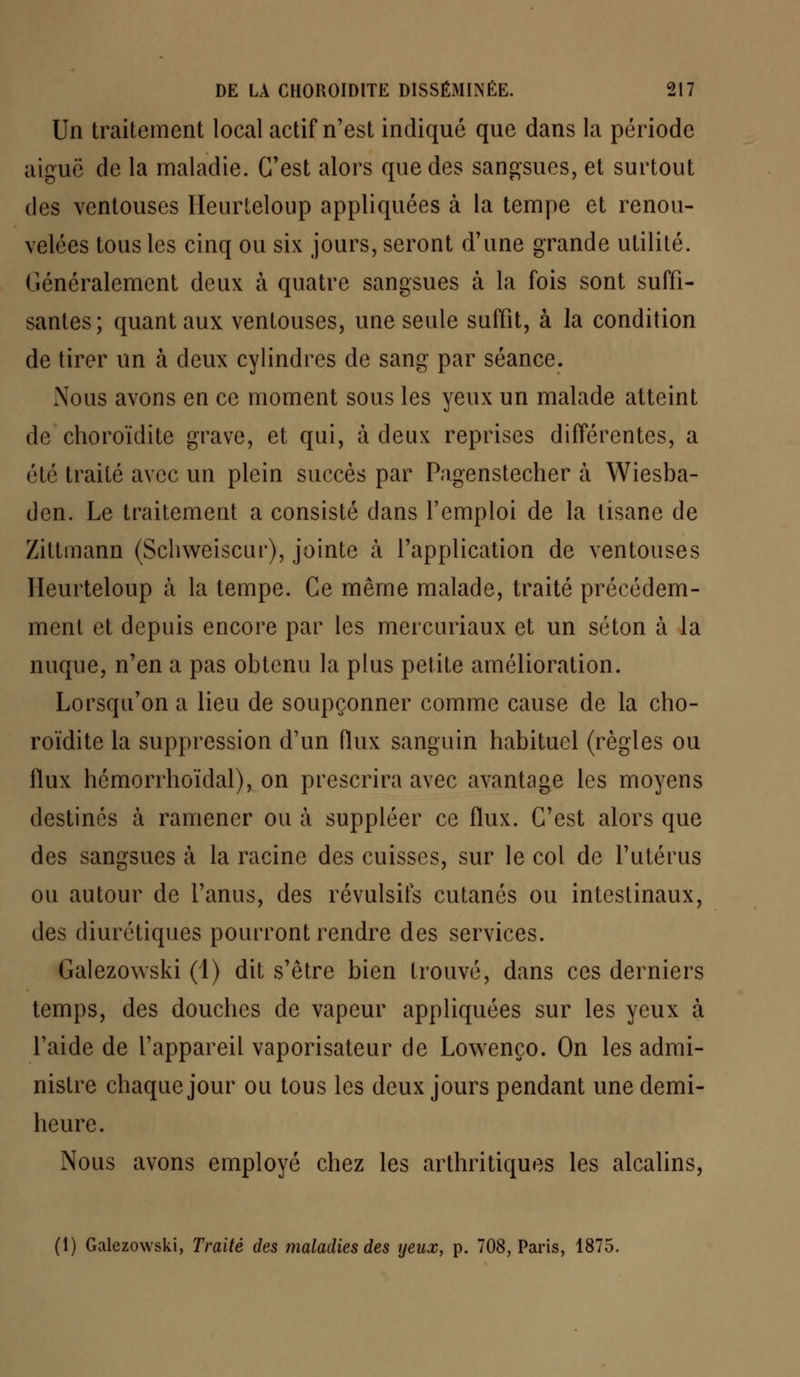 Un traitement loeal actif n'est indiqué que dans la période aiguë de la maladie. C'est alors que des sangsues, et surtout des ventouses Heurteloup appliquées à la tempe et renou- velées tous les cinq ou six jours, seront d'une grande utilité. Généralement deux à quatre sangsues à la fois sont suffi- santes; quant aux ventouses, une seule suffit, à la condition de tirer un à deux cylindres de sang par séance. Nous avons en ce moment sous les yeux un malade atteint de choroïdite grave, et qui, à deux reprises différentes, a été traité avec un plein succès par Pagenstecher à Wiesba- den. Le traitement a consisté dans l'emploi de la tisane de Zittmann (Schweiscur), jointe à l'application de ventouses Heurteloup à la tempe. Ce même malade, traité précédem- ment et depuis encore par les mercuriaux et un séton à la nuque, n'en a pas obtenu la plus petite amélioration. Lorsqu'on a lieu de soupçonner comme cause de la cho- roïdite la suppression d'un flux sanguin habituel (règles ou flux hémorrhoïdal), on prescrira avec avantage les moyens destines à ramener ou à suppléer ce flux. C'est alors que des sangsues à la racine des cuisses, sur le col de l'utérus ou autour de l'anus, des révulsifs cutanés ou intestinaux, des diurétiques pourront rendre des services. Galezowski (1) dit s'être bien trouvé, dans ces derniers temps, des douches de vapeur appliquées sur les yeux à l'aide de l'appareil vaporisateur de Lowenço. On les admi- nistre chaque jour ou tous les deux jours pendant une demi- heure. Nous avons employé chez les arthritiques les alcalins, (1) Galezowski, Traité des maladies des yeux, p. 708, Paris, 1875.