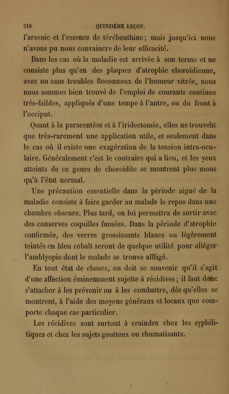 l'arsenic et l'essence de térébenthine; mais jusqu'ici nous n'avons pu nous convaincre de leur efficacité. Dans les cas où la maladie est arrivée à son terme et ne consiste plus qu'en des plaques d'atrophie choroïdienne, avec ou sans troubles floconneux de l'humeur vitrée, nous nous sommes bien trouvé de l'emploi de courants continus très-faibles, appliqués d'une tempe à l'autre, ou du front à l'occiput. Quant à la paracentèse et à l'iridectomie, elles ne trouvent que très-rarement une application utile, et seulement dans le cas où il existe une exagération de la tension intra-ocu- laire. Généralement c'est le contraire qui a lieu, et les yeux atteints de ce genre de choroïdite se montrent plus mous qu'à l'état normal. Une précaution essentielle dans la période aiguë de la maladie consiste à faire garder au malade le repos dans une chambre obscure. Plus tard, on lui permettra de sortir avec des conserves coquilles fumées. Dans la période d'atrophie confirmée, des verres grossissants blancs ou légèrement teintés en bleu cobalt seront de quelque utilité pour alléger l'amblyopie dont le malade se trouve affligé. En tout état de choses, on doit se souvenir qu'il s'agit d'une affection éminemment sujette à récidives; il faut donc s'attacher à les prévenir ou à les combattre, dès qu'elles se montrent, à l'aide des moyens généraux et locaux que com- porte chaque cas particulier. Les récidives sont surtout à craindre chez les syphili- tiques et chez les sujets goutteux ou rhumatisants.