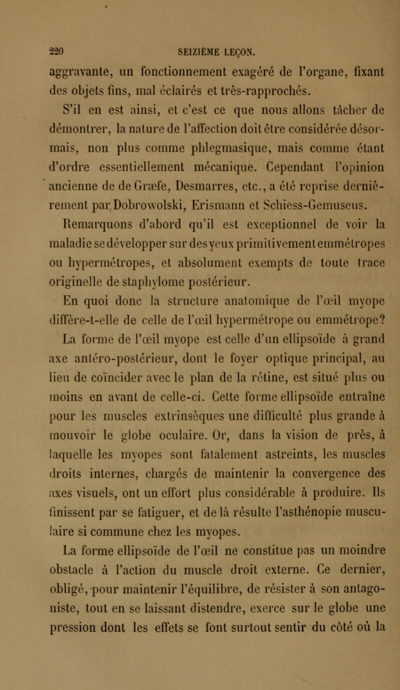 aggravante, un fonctionnement exagéré de l'organe, fixant des objets fins, mal éclairés et très-rapprochés. S'il en est ainsi, et c'est ce que nous allons tâcher de démontrer, la nature de l'affection doit être considérée désor- mais, non plus comme phlegmasiquc, mais comme étant d'ordre essentiellement mécanique. Cependant l'opinion ancienne de de Grœfe, Desmarres, etc., a été reprise derniè- rement par Dobrowolski, Erismann et Schiess-Gemuseus. Remarquons d'abord qu'il est exceptionnel de voir la maladie se développer sur desyeux primitivement emmétropes ou bypermétropes, et absolument exempts de toute trace originelle de stapln lome postérieur. En quoi donc la structure anatomique de l'œil myope diffère-t-elle de celle de l'œil hypermétrope ou emmétrope? La forme de l'œil myope est celle d'un ellipsoïde à grand axe antéro-postérieur, dont le foyer optique principal, au lieu de coïncider avec le plan de la rétine, est situé plus ou moins en avant de celle-ci. Cette forme ellipsoïde entraîne pour les muscles extrinsèques une difficulté plus grande à mouvoir le globe oculaire. Or, dans la vision de près, à laquelle les myopes sont fatalement astreints, les muscles droits internes, chargés de maintenir la convergence des axes visuels, ont un effort plus considérable à produire. Ils finissent par se fatiguer, et de là résulte l'asthénopie muscu- laire si commune chez les myopes. La forme ellipsoïde de l'œil ne constitue pas un moindre obstacle à l'action du muscle droit externe. Ce dernier, obligé, pour maintenir l'équilibre, de résister à son antago- niste, tout en se laissant distendre, exerce sur le globe une pression dont les effets se font surtout sentir du côté où la