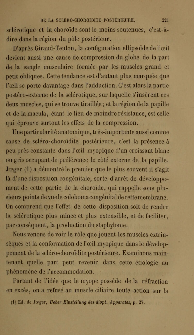 sclérotique et la choroïde sont le moins soutenues, c'est-à- dire clans la région du pôle postérieur. D'après Giraud-Teulon, la configuration ellipsoïde de l'œil devient aussi une cause de compression du globe de la part de la sangle musculaire formée par les muscles grand et petit obliques. Cette tendance est d'autant plus marquée que l'œil se porte davantage dans l'adduction. C'est alors la partie postéro-externe de la sclérotique, sur laquelle s'insèrent ces deux muscles, qui se trouve tiraillée; et la région delà papille et de la macula, étant le lieu de moindre résistance, est celle qui éprouve surtout les effets de la compression. Une particularité anatomique, très-importante aussi comme cause de scléro-choroïdite postérieure, c'est la présence à peu près constante dans l'œil myopique d'un croissant blanc ou gris occupant de préférence le côté externe de la papille. Jœger (i) a démontré le premier que le plus souvent il s'agit là d'une disposition congénitale, sorte d'arrêt de développe- ment de cette partie de la choroïde, qui rappelle sous plu- sieurs points de vue le coloboma congénital de cette membrane. On comprend que l'effet de cette disposition soit de rendre la sclérotique plus mince et plus extensible, et de faciliter, par conséquent, la production du staphyiome. Nous venons de voir le rôle que jouent les muscles extrin- sèques et la conformation de l'œil myopique dans le dévelop- pement de la scléro-choroïdite postérieure. Examinons main- tenant quelle part peut revenir dans cette étiologie au phénomène de l'accommodation. Partant de l'idée que le myope possède de la réfraction en excès, on a refusé au muscle ciliaire toute action sur la (1) Ed. de Jœger, Ueber Einstellung des diopt. Apparates, p. 27.