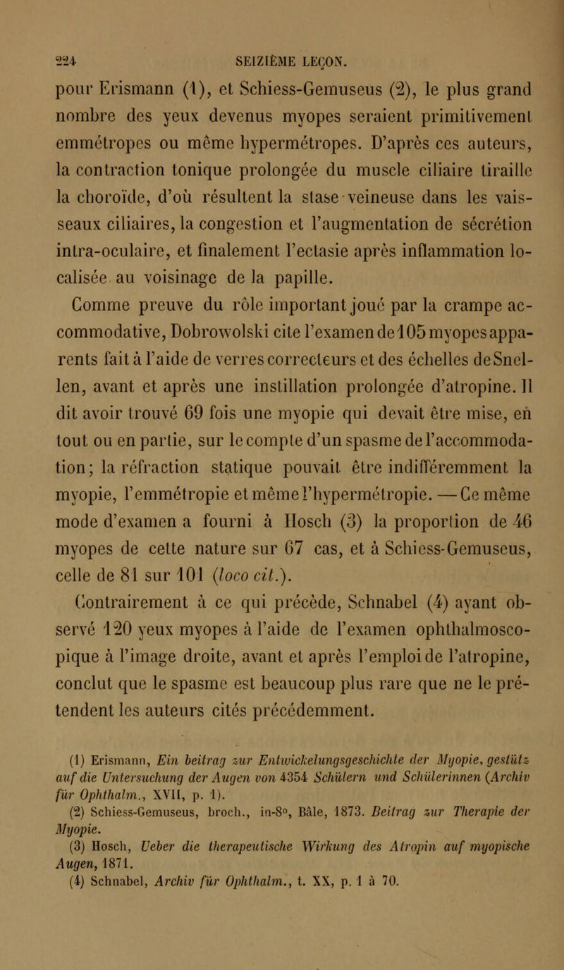 pour Erismann (1), et Schiess-Gemuseus (2), le plus grand nombre des yeux devenus myopes seraient primitivement emmétropes ou même hypermétropes. D'après ces auteurs, la contraction tonique prolongée du muscle ciliaire tiraille la choroïde, d'où résultent la stase veineuse dans les vais- seaux ciliaires, la congestion et l'augmentation de sécrétion intra-oculaire, et finalement l'ectasie après inflammation lo- calisée au voisinage de la papille. Comme preuve du rôle important joué par la crampe ac- commodative, Dobrowolski cite l'examen de 105 myopes appa- rents fait à l'aide de verres correcteurs et des échelles deSnel- len, avant et après une instillation prolongée d'atropine. Il dit avoir trouvé 69 fois une myopie qui devait être mise, en tout ou enparlie, sur le comple d'un spasme de l'accommoda- tion; la réfraction statique pouvait, être indifféremment la myopie, l'emmétropie et même l'hypermétropie. —Ce même mode d'examen a fourni à Ilosch (3) la proportion de 46 myopes de cette nature sur 67 cas, et à Schiess-Gemuseus, celle de 81 sur 101 (loco cit.). Contrairement à ce qui précède, Schnabel (4) ayant ob- servé 120 yeux myopes à l'aide de l'examen ophthalmosco- pique à l'image droite, avant et après l'emploi de l'atropine, conclut que le spasme est beaucoup plus rare que ne le pré- tendent les auteurs cités précédemment. (1) Erismann, Ein beitrag zur Entivickelungsgeschichte der Myopie, gestùtz aufdie Untersuchung der Augen von 4354 Schïdem und Schiilerinnen (Archiv fur Ophthalm., XVII, p. 1). (2) Schiess-Gemuseus, broch., in-8°, Bâle, 1873. Beitrag zur Thérapie der Myopie. (3) Hosch, Ueber die therapeutische Wirkung des Atropin auf myopische Augen, 1871. (4) Schnabel, Archiv far Ophthalm., t. XX, p. 1 à 70.