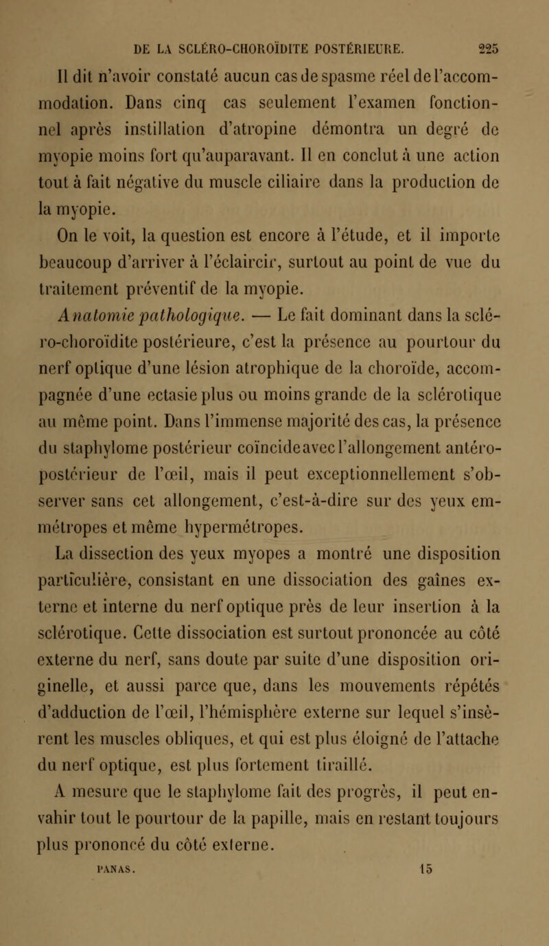 Il dit n'avoir constaté aucun cas de spasme réel de l'accom- modation. Dans cinq cas seulement l'examen fonction- nel après instillation d'atropine démontra un degré de myopie moins fort qu'auparavant. Il en conclut à une action tout à fait négative du muscle ciliaire dans la production de la myopie. On le voit, la question est encore à l'étude, et il importe beaucoup d'arriver à l'éclaircir, surtout au point de vue du traitement préventif de la myopie. Anatomie pathologique. — Le fait dominant dans la scié- ro-choroïdite postérieure, c'est la présence au pourtour du nerf optique d'une lésion atrophique de la choroïde, accom- pagnée d'une ectasieplus ou moins grande de la sclérotique au môme point. Dans l'immense majorité des cas, la présence du slaphylome postérieur coïncide avec l'allongement antéro- postérieur de l'œil, mais il peut exceptionnellement s'ob- server sans cet allongement, c'est-à-dire sur des yeux em- métropes et même hypermétropes. La dissection des yeux myopes a montré une disposition particulière, consistant en une dissociation des gaines ex- terne et interne du nerf optique près de leur insertion à la sclérotique. Celte dissociation est surtout prononcée au côté externe du nerf, sans doute par suite d'une disposition ori- ginelle, et aussi parce que, dans les mouvements répétés d'adduction de l'œil, l'hémisphère externe sur lequel s'insè- rent les muscles obliques, et qui est plus éloigné de l'attache du nerf optique, est plus fortement tiraillé. A mesure que le slaphylome fait des progrès, il peut en- vahir tout le pourtour de la papille, mais en restant toujours plus prononcé du côté exferne. PANAS. 15