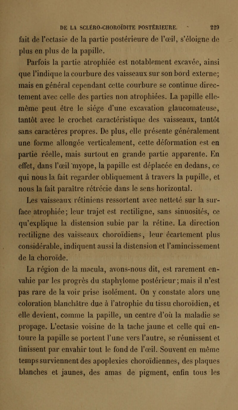 fait de l'ectasie de la partie postérieure de l'œil, s'éloigne de plus en plus de la papille. Parfois la partie atrophiée est notablement excavée, ainsi que l'indique la courbure des vaisseaux sur son bord externe; mais en général cependant cette courbure se continue direc- tement avec celle des parties non atrophiées. La papille elle- même peut être le siège d'une excavation glaucomateuse, tantôt avec le crochet caractéristique des vaisseaux, tantôt sans caractères propres. De plus, elle présente généralement une forme allongée verticalement, cette déformation est en partie réelle, mais surtout en grande partie apparente. En effet, dans l'œil myope, la papille est déplacée en dedans, ce qui nous la fait regarder obliquement à travers la pupille, et nous la fait paraître rétrécie dans le sens horizontal. Les vaisseaux rétiniens ressortent avec netteté sur la sur- face atrophiée; leur trajet est rectilignc, sans sinuosités, ce qu'explique la distension subie par la rétine. La direction rectiligne des vaisseaux choroïdiens, leur écartement plus considérable, indiquent aussi la distension et l'amincissement de la choroïde. La région de la macula, avons-nous dit, est rarement en- vahie par les progrès du staphylome postérieur;mais il n'est pas rare de la voir prise isolément. On y constate alors une coloration blanchâtre due à l'atrophie du tissu choroïdien, et elle devient, comme la papille, un centre d'où la maladie se propage. L'ectasie voisine de la tache jaune et celle qui en- toure la papille se portent l'une vers l'autre, se réunissent et finissent par envahir tout le fond de l'œil. Souvent en même temps surviennent des apoplexies choroïdiennes, des plaques blanches et jaunes, des amas de pigment, enfin tous les