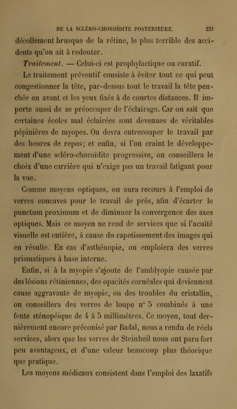 décollement brusque de la rétine, le plus terrible des acci- dents qu'on ait à redouter. Traitement. — Celui-ci est prophylactique ou curatif. Le traitement préventif consiste à éviter tout ce qui peut congestionner la tête, par-dessus tout le travail la tète pen- chée en avant et les yeux fixés à de courtes distances. Il im- porte aussi de se préoccuper de l'éclairage. Car on sait que certaines écoles mal éclairées sont devenues de véritables pépinières de myopes. On devra entrecouper le travail par des heures de repos; et enfin, si Ton craint le développe- ment d'une scléro-choroïdite progressive, on conseillera le choix d'une carrière qui n'exige pas un travail fatigant pour la vue. Comme moyens optiques, on aura recours à l'emploi de verres concaves pour le travail de près, afin d'écarter le punctum proximum et de diminuer la convergence des axes optiques. Mais ce moyen ne rend de services que si l'acuité visuelle est entière, à cause du rapetissement des images qui en résulte. En cas d'asthénopie, on emploiera des verres prismatiques à base interne. Enfin, si à la myopie s'ajoute de l'amblyopie causée par des lésions rétiniennes, des opacités cornéales qui deviennent cause aggravante de myopie, ou des troubles du cristallin, on conseillera des verres de loupe n° 5 combinés à une fente sténopéique de \ à 5 millimètres. Ce moyen, tout der- nièrement encore préconisé par Badal, nous a rendu de réels services, alors que les verres de Steinheil nous ont paru fort peu avantageux, et d'une valeur beaucoup plus théorique que pratique. Les moyens médicaux consistent dans l'emploi des laxatifs