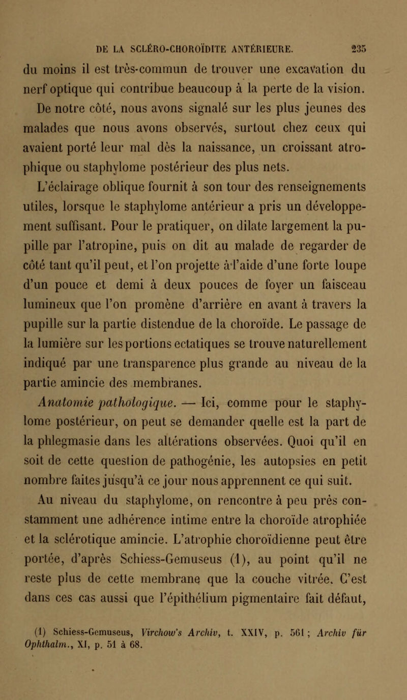 du moins il est très-commun de trouver une excavation du nerf optique qui contribue beaucoup à la perte de la vision. De notre côté, nous avons signalé sur les plus jeunes des malades que nous avons observés, surtout chez ceux qui avaient porté leur mal dès la naissance, un croissant atro- phique ou staphylome postérieur des plus nets. L'éclairage oblique fournit à son tour des renseignements utiles, lorsque le staphylome antérieur a pris un développe- ment suffisant. Pour le pratiquer, on dilate largement la pu- pille par l'atropine, puis on dit au malade de regarder de côté tant qu'il peut, et l'on projette àTaide d'une forte loupe d'un pouce et demi à deux pouces de foyer un faisceau lumineux que l'on promène d'arrière en avant à travers la pupille sur la partie distendue de la choroïde. Le passage de la lumière sur les portions ectatiques se trouve naturellement indiqué par une transparence plus grande au niveau de la partie amincie des membranes. Anatomie pathologique. — Ici, comme pour le staphy- lome postérieur, on peut se demander quelle est la part de la phlegmasie dans les altérations observées. Quoi qu'il en soit de cette question de pathogénie, les autopsies en petit nombre faites jusqu'à ce jour nous apprennent ce qui suit. Au niveau du staphylome, on rencontre à peu près con- stamment une adhérence intime entre la choroïde atrophiée et la sclérotique amincie. L'atrophie choroïdienne peut être portée, d'après Schiess-Gemuseus (1), au point qu'il ne reste plus de cette membrane que la couche vitrée. C'est dans ces cas aussi que l'épithélium pigmentaire fait défaut, (1) Schiess-Gemuseus, Virchow's Archiv, t. XXIV, p. 561 ; Archiv fur Ophthalm., XI, p. 51 à 68.