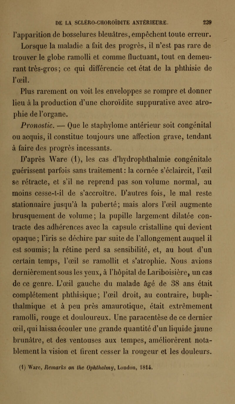 l'apparition de bosselures bleuâtres, empêchent toute erreur. Lorsque la maladie a fait des progrès, il n'est pas rare de trouver le globe ramolli et comme fluctuant, tout en demeu- rant très-gros; ce qui différencie cet état de la phthisie de l'œil. Plus rarement on voit les enveloppes se rompre et donner lieu à la production d'une choroïdite suppurative avec atro- phie de l'organe. Pronostic. — Que le slaphylome antérieur soit congénital ou acquis, il constitue toujours une affection grave, tendant à faire des progrès incessants. D'après Ware (1), les cas d'hydrophthalmie congénitale guérissent parfois sans traitement : la cornée s'éclaircit, l'œil se rétracte, et s'il ne reprend pas son volume normal, au moins cesse-t-il de s'accroître. D'autres fois, le mal reste stationnaire jusqu'à la puberté; mais alors l'œil augmente brusquement de volume; la pupille largement dilatée con- tracte des adhérences avec la capsule cristalline qui devient opaque ; l'iris se déchire par suite de l'allongement auquel il est soumis; la rétine perd sa sensibilité, et, au bout d'un certain temps, l'œil se ramollit et s'atrophie. Nous avions dernièrement sous les yeux, à l'hôpital de Lariboisière, un cas de ce genre. L'œil gauche du malade âgé de 38 ans était complètement phthisique; l'œil droit, au contraire, buph- thalmique et à peu près amaurotique, était extrêmement ramolli, rouge et douloureux. Une paracentèse de ce dernier œil, qui laissa écouler une grande quantité d'un liquide jaune brunâtre, et des ventouses aux tempes, améliorèrent nota- blement la vision et firent cesser la rougeur et les douleurs. (1) Warc, Remarks on Ihe Ophthalmy, London, 1814.