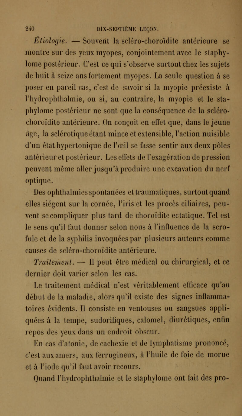 Étiologie. — Souvent la scléro-choroïdite antérieure se montre sur des yeux myopes, conjointement avec le slaphy- lome postérieur. C'est ce qui s'observe surtout chez les sujets de huit à seize ans fortement myopes. La seule question à se poser en pareil cas, c'est de savoir si la myopie préexiste à l'hydrophthalmie, ou si, au contraire, la myopie et le sta- phylome postérieur ne sont que la conséquence de la scléro- choroïdite antérieure. On conçoit en effet que, dans le jeune cage, la sclérotique étant mince et extensible, l'action nuisible d'un état hypertonique de l'œil se fasse sentir aux deux pôles antérieur et postérieur. Les effets de l'exagération de pression peuvent même aller jusqu'à produire une excavation du nerf optique. Des ophthalmies spontanées ettraumatiques, surtout quand elles siègent sur la cornée, l'iris et les procès ciliaires, peu- vent se compliquer plus tard de choroïdite ectatique. Tel est le sens qu'il faut donner selon nous à l'influence de la scro- fule et de la syphilis invoquées par plusieurs auteurs comme causes de scléro-choroïdite antérieure. Traitement. — Il peut être médical ou chirurgical, et ce dernier doit varier selon les cas. Le traitement médical n'est véritablement efficace qu'au début de la maladie, alors qu'il existe des signes inflamma- toires évidents. Il consiste en ventouses ou sangsues appli- quées à la tempe, sudorifiques, calomel, diurétiques, enfin repos des yeux dans un endroit obscur. En cas d'atonie, de cachexie et de lymphatisme prononcé, c'est aux amers, aux ferrugineux, à l'huile de foie de morue et à l'iode qu'il faut avoir recours. Quand l'hydrophthalmie et le staphylome ont fait des pro-