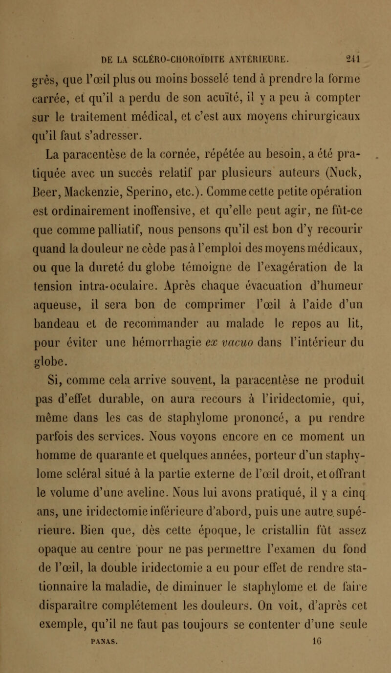 grès, que l'œil plus ou moins bosselé tend à prendre la forme carrée, et qu'il a perdu de son acuité, il y a peu à compter sur le traitement médical, et c'est aux moyens chirurgicaux qu'il faut s'adresser. La paracentèse de la cornée, répétée au besoin, a été pra- tiquée avec un succès relatif par plusieurs auteurs (Nuck, Béer, Mackenzie, Sperino, etc.). Gomme cette petite opération est ordinairement inoffensive, et qu'elle peut agir, ne fût-ce que comme palliatif, nous pensons qu'il est bon d'y recourir quand la douleur ne cède pas à l'emploi des moyens médicaux, ou que la dureté du globe témoigne de l'exagération de la tension intra-oculaire. Après chaque évacuation d'humeur aqueuse, il sera bon de comprimer l'œil à l'aide d'un bandeau et de recommander au malade le repos au lit, pour éviter une hémorrhagie ex vacuo dans l'intérieur du globe. Si, comme cela arrive souvent, la paracentèse ne produit pas d'effet durable, on aura recours à l'iridectomie, qui, même dans les cas de slaphylome prononcé, a pu rendre parfois des services. Nous voyons encore en ce moment un homme de quarante et quelques années, porteur d'un staphy- lome scierai situé à la partie externe de l'œil droit, et offrant le volume d'une aveline. Xous lui avons pratiqué, il y a cinq ans, une iridectomie inférieure d'abord, puis une autre, supé- rieure. Bien que, dès cette époque, le cristallin fût assez opaque au centre pour ne pas permettre l'examen du fond de l'œil, la double iridectomie a eu pour effet de rendre sta- tionnaire la maladie, de diminuer le staphylome et de faire disparaître complètement les douleurs. On voit, d'après cet exemple, qu'il ne faut pas toujours se contenter d'une seule PANAS. 1G