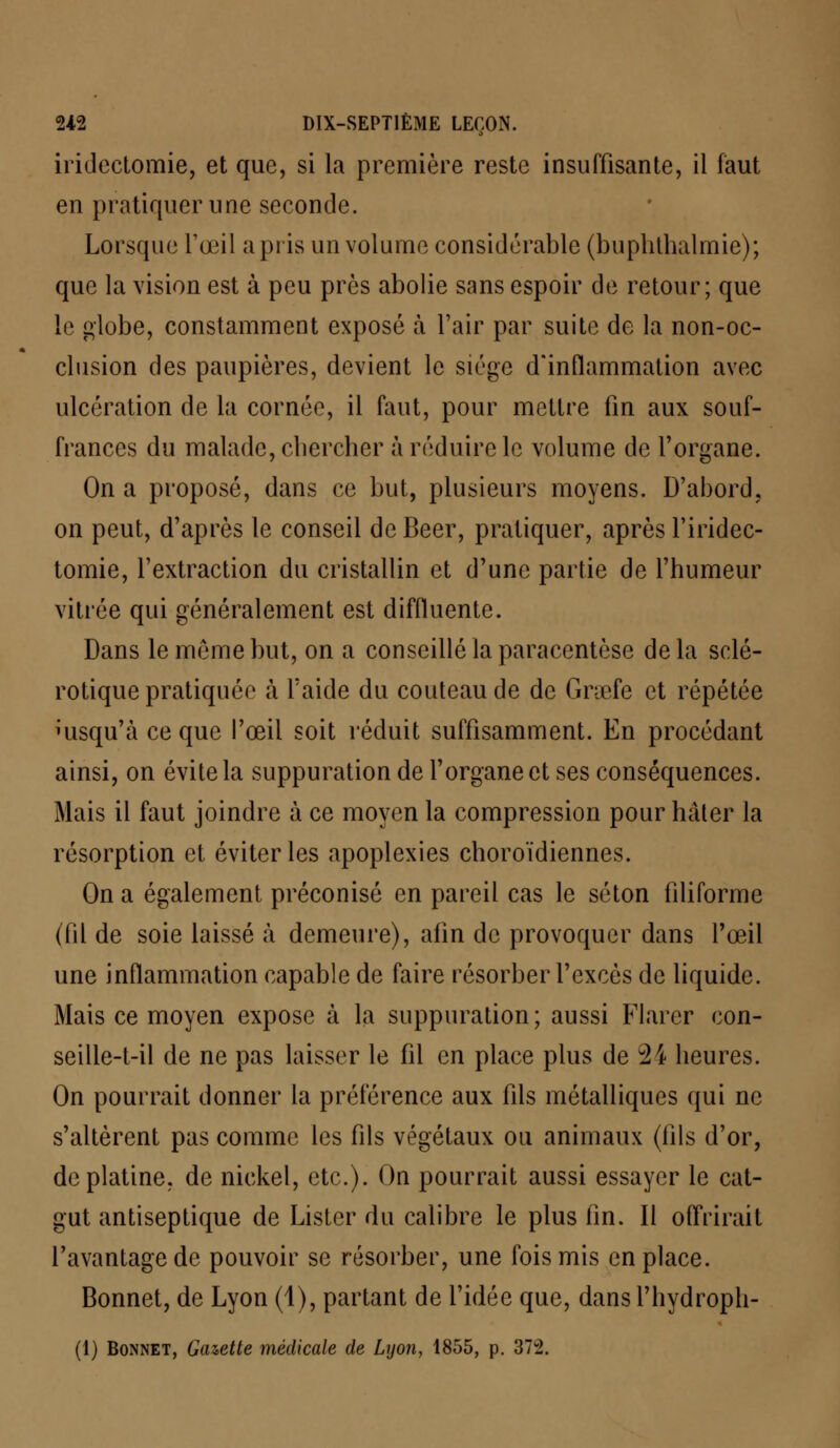 iridectomie, et que, si la première reste insuffisante, il faut en pratiquer une seconde. Lorsque l'œil a pris un volume considérable (buphthalmie); que la vision est à peu près abolie sans espoir de retour; que le globe, constamment exposé à Fair par suite de la non-oc- clusion des paupières, devient le siège d'inflammation avec ulcération de la cornée, il faut, pour mettre fin aux souf- frances du malade, chercher à réduire le volume de l'organe. On a proposé, dans ce but, plusieurs moyens. D'abord, on peut, d'après le conseil de Béer, pratiquer, après l'iridec- tomie, l'extraction du cristallin et d'une partie de l'humeur vitrée qui généralement est diffluente. Dans le même but, on a conseillé la paracentèse delà sclé- rotique pratiquée a l'aide du couteau de de Graefe et répétée Jusqu'à ce que l'œil soit réduit suffisamment. En procédant ainsi, on évite la suppuration de l'organe et ses conséquences. Mais il faut joindre à ce moyen la compression pour hâter la résorption et éviter les apoplexies choroïdiennes. On a également préconisé en pareil cas le séton filiforme (fil de soie laissé à demeure), afin de provoquer dans l'œil une inflammation capable de faire résorber l'excès de liquide. Mais ce moyen expose à la suppuration; aussi Flarcr con- seille-t-il de ne pas laisser le fil en place plus de 24 heures. On pourrait donner la préférence aux fils métalliques qui ne s'altèrent pas comme les fils végétaux ou animaux (fils d'or, de platine, de nickel, etc.). On pourrait aussi essayer le cat- gut antiseptique de Lister du calibre le plus lin. Il offrirait l'avantage de pouvoir se résorber, une fois mis en place. Bonnet, de Lyon (1), partant de l'idée que, dansl'hydroph- (1) Bonnet, Gazette médicale de Lyon, 1855, p. 372.