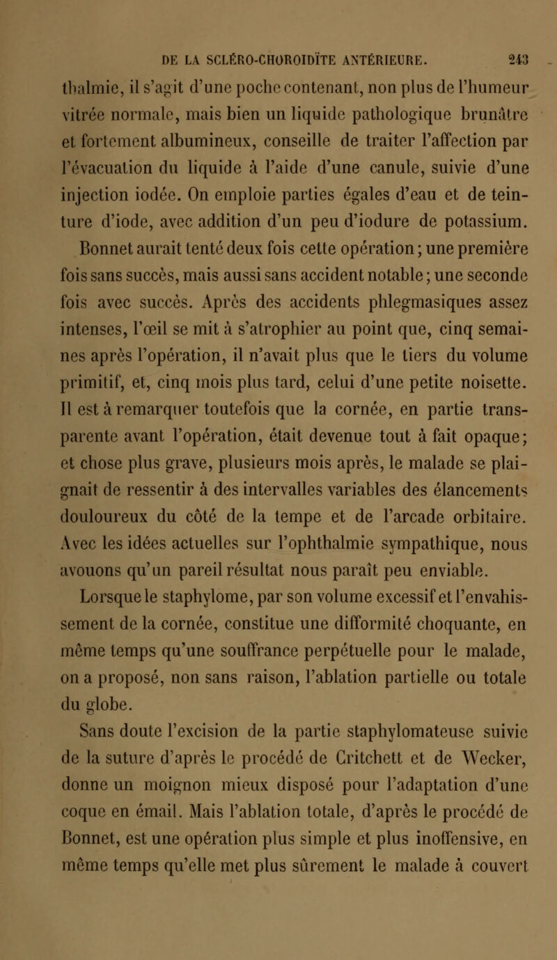 thalmie, il s'agit d'une poche contenant, non plus de l'humeur vitrée normale, mais bien un liquide pathologique brunâtre et fortement albumineux, conseille de traiter l'affection par l'évacuation du liquide à l'aide d'une canule, suivie d'une injection iodée. On emploie parties égales d'eau et de tein- ture d'iode, avec addition d'un peu d'iodure de potassium. Bonnet aurait tenté deux fois cette opération ; une première fois sans succès, mais aussi sans accident notable ; une seconde fois avec succès. Après des accidents phlegmasiques assez intenses, l'œil se mit à s'atrophier au point que, cinq semai- nes après l'opération, il n'avait plus que le tiers du volume primitif, et, cinq mois plus tard, celui d'une petite noisette. Il est à remarquer toutefois que la cornée, en partie trans- parente avant l'opération, était devenue tout à fait opaque; et chose plus grave, plusieurs mois après, le malade se plai- gnait de ressentir à des intervalles variables des élancements douloureux du côté de la tempe et de l'arcade orbitaire. Avec les idées actuelles sur l'ophthalmie sympathique, nous avouons qu'un pareil résultat nous paraît peu enviable. Lorsque le staphylome, par son volume excessif et l'envahis- sement de la cornée, constitue une difformité choquante, en même temps qu'une souffrance perpétuelle pour le malade, on a proposé, non sans raison, l'ablation partielle ou totale du globe. Sans doute l'excision de la partie staphylomateuse suivie de la suture d'après le procédé de Gritchett et de Wecker, donne un moignon mieux disposé pour l'adaptation d'une coque en émail. Mais l'ablation totale, d'après le procédé de Bonnet, est une opération plus simple et plus inoffensive, en môme temps qu'elle met plus sûrement le malade à couvert