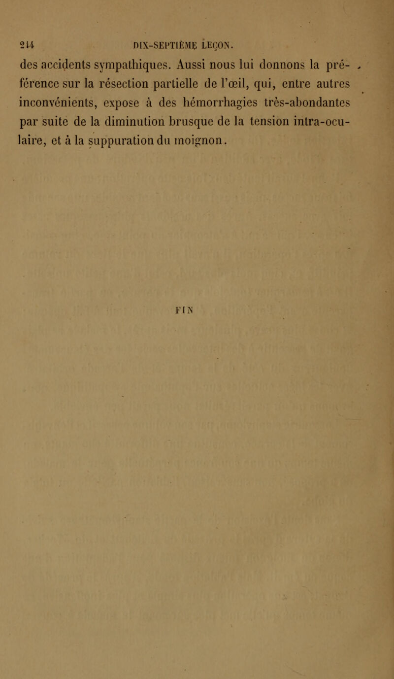 des accidents sympathiques. Aussi nous lui donnons la pré- férence sur la résection partielle de l'œil, qui, entre autres inconvénients, expose à des hémorrhagies très-abondantes par suite de la diminution brusque de la tension intra-ocu- laire, et à la suppuration du inoignon. FI N