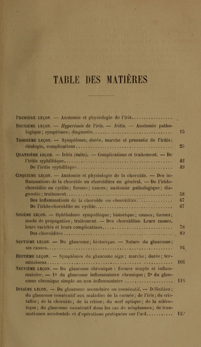 TABLE DES MATIÈRES Première leçon. — Anatomie et physiologie de l'iris Deuxième leçon. — Hyperémie de l'iris. — Iritis. — Anatomie patho- logique; symptômes; diagnostic 15 Troisième leçon. — Symptômes, durée, marche et pronostic de l'iritis; étiologie, complications 20 Quatrième leçon. — Iritis (suite). — Complications et traitement. — De l'iritis syphilitique 4*2 De l'iritis syphilitique 41) Cinquième leçon. — Anatomie et physiologie de la choroïde. — Des in- flammations de la choroïde ou choroïdites en général. — De l'irido- choroïdite ou cyclite; formes; causes; anatomie pathologique; dia- gnostic; traitement ,r>S Des inflammations de la choroïde ou choroïdites G7 De l'irido-ehoroïdite ou cyclite G7 Sixième leçon. — Ophthalmic sympathique; historique; causes; formes; mode de propagation ; traitement. — Des choroïdites. Leurs causes, leurs variétés et leurs complications 78 Des choroïdites 8'J Septième leçon. — Du glaucome; historique. — Nature du glaucome; ses causes 0 i Huitième leçon. — Symptômes du glaucome aigu ; marche; durée; ter- minaisons 100 Neuvième leçon. — Du glaucome chronique : formes simple et inflam- matoire. — 1° du glaucome inflammatoire chronique; 2° du glau- come chronique simple ou non inflammatoire IIS Dixième leçon. — Du glaucome secondaire ou consécutif. — Définition; du glaucome consécutif aux maladies de la cornée; de l'iris; du cri - tallin; de la choroïde; de la rétine; du nerf optique; de la scléro- tique; du glaucome consécutif dans les cas de néoplasmes; de trau- matismes accidentels et d'opérations pratiquées sur l'œil 123