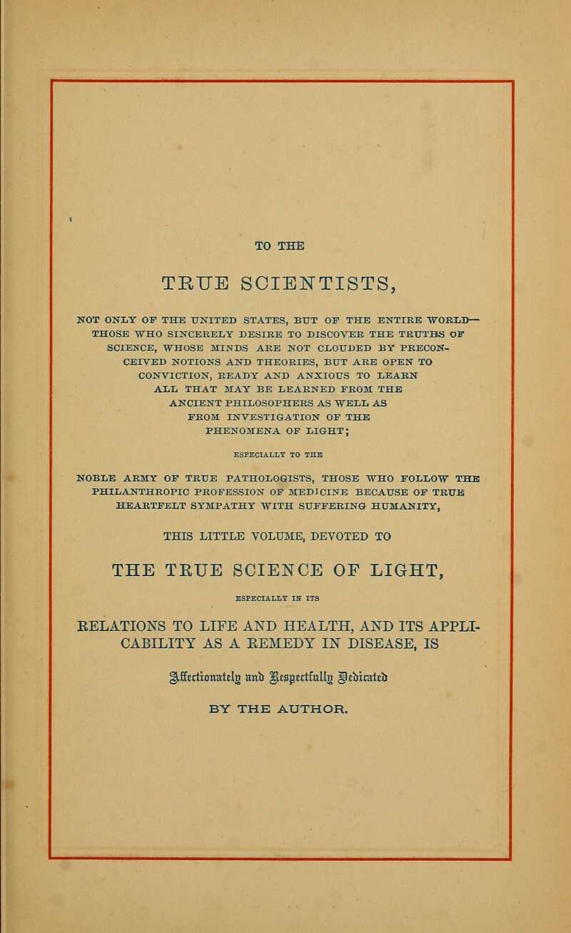 TO THE TRUE SCIENTISTS, NOT ONLY OF THE UNITED STATES, BUT OF THE ENTIRE WORLD— THOSE WHO SINCERELY DESIRE TO DISCOVER THE TRUTHS OF SCIENCE, WHOSE MINDS ARE NOT CLOUDED BY PRECON- CEIVED NOTIONS AND THEORIES, BUT ARE OPEN TO CONVICTION, READY AND ANXIOUS TO LEARN ALL THAT MAY BE LEARNED FROM THE ANCIENT PHILOSOPHERS AS WELL AS FROM INVESTIGATION OF THE PHENOMENA OF LIGHT; ESPECIALLY TO THE NOBLE ARMY OF TRUE PATHOLOGISTS, THOSE WHO FOLLOW THE PHILANTHROPIC PROFESSION OF MEDICINE BECAUSE OF TRUE HEARTFELT SYMPATHY WITH SUFFERING HUMANITY, THIS LITTLE VOLUME, DEVOTED TO THE TEUE SCIENCE OF LIGHT, ESPECIALLY IN ITS RELATIONS TO LIFE AND HEALTH, AND ITS APPLI- CABILITY AS A REMEDY IN DISEASE, IS gjfecttonatclg unit gUsptrtfallg gltbitattij BY THE AUTHOR.