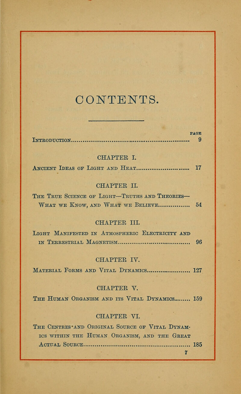 CONTENTS. PAGE Introduction 9 CHAPTER I. Ancient Ideas of Light and Heat 17 CHAPTEE II. The True Science of Light—Truths and Theories— What we Know, and What we Believe 54 CHAPTER III. Light Manifested in Atmospheric Electricity and in Terrestrial Magnetism 96 CHAPTEE IV. Material Forms and Vital Dynamics 127. CHAPTEE V. The Human Organism and its Vital Dynamics 159 CHAPTEE VI. The Centres -and Original Source of Vital Dynam- ics within the Human Organism, and the Great Actual Source 185 1