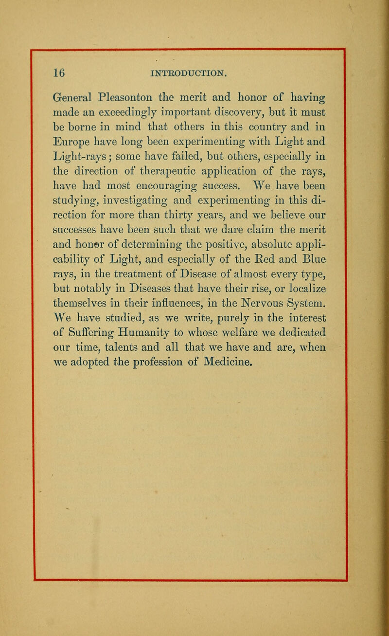 General Pleasonton the merit and honor of having made an exceedingly important discovery, but it must be borne in mind that others in this country and in Europe have long been experimenting with Light and Light-rays; some have failed, but others, especially in the direction of therapeutic application of the rays, have had most encouraging success. We have been studying, investigating and experimenting in this di- rection for more than thirty years, and we believe our successes have been such that we dare claim the merit and honer of determining the positive, absolute appli- cability of Light, and especially of the Red and Blue rays, in the treatment of Disease of almost every type, but notably in Diseases that have their rise, or localize themselves in their influences, in the Nervous System. We have studied, as we write, purely in the interest of Suffering Humanity to whose welfare we dedicated our time, talents and all that we have and are, when we adopted the profession of Medicine.