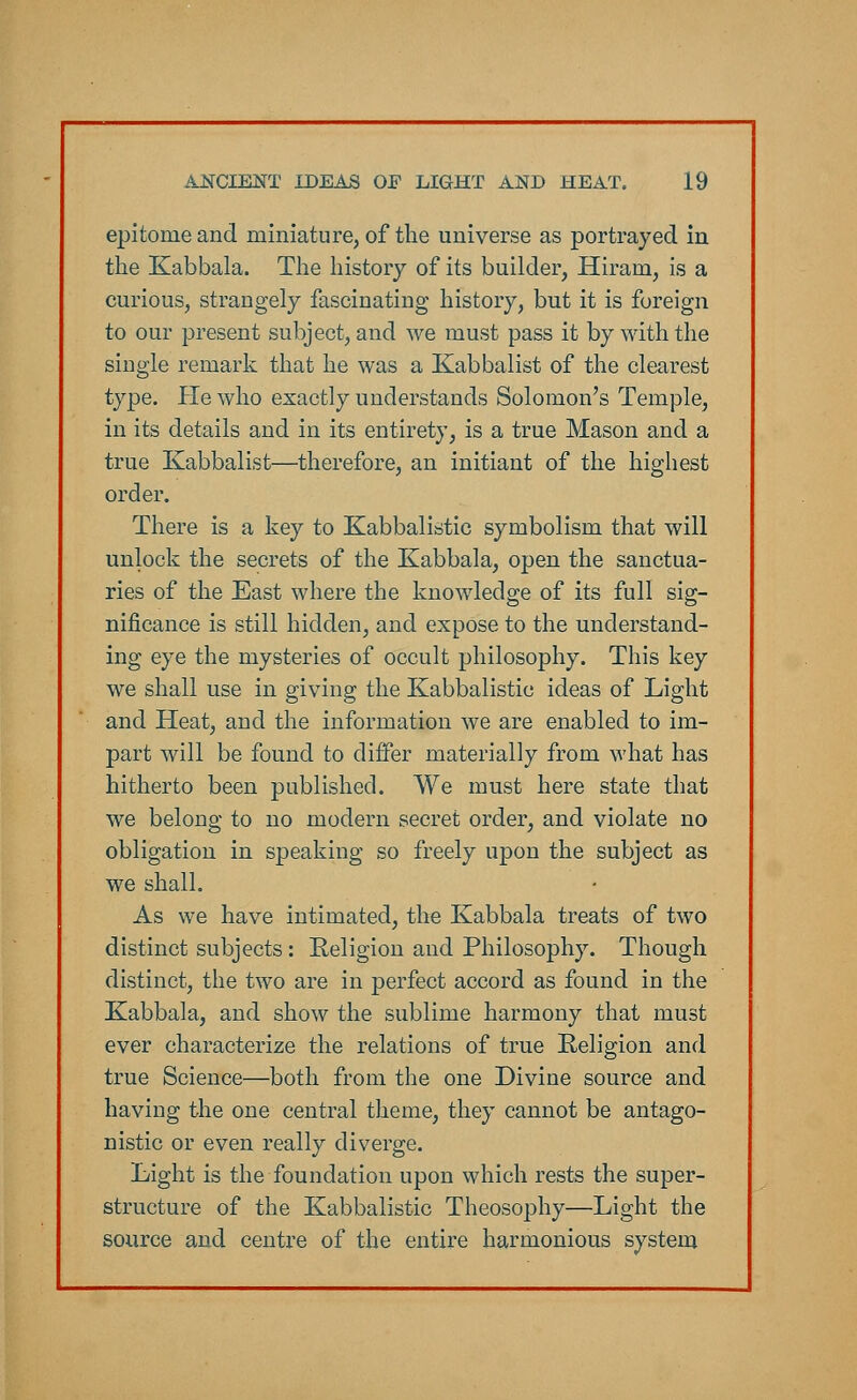 epitome and miniature, of the universe as portrayed in the Kabbala. The history of its builder, Hiram, is a curious, strangely fascinating history, but it is foreign to our present subject, and -we must pass it by with the single remark that he was a Kabbalist of the clearest type. He who exactly understands Solomon's Temple, in its details and in its entirety, is a true Mason and a true Kabbalist—therefore, an initiant of the highest order. There is a key to Kabbalistic symbolism that will unlock the secrets of the Kabbala, open the sanctua- ries of the East where the knowledge of its full sig- nificance is still hidden, and expose to the understand- ing eye the mysteries of occult philosophy. This key we shall use in giving the Kabbalistic ideas of Light and Heat, and the information we are enabled to im- part will be found to differ materially from what has hitherto been published. We must here state that we belong to no modern secret order, and violate no obligation in speaking so freely upon the subject as we shall. As we have intimated, the Kabbala treats of two distinct subjects: Religion and Philosophy. Though distinct, the two are in perfect accord as found in the Kabbala, and show the sublime harmony that must ever characterize the relations of true Religion and true Science—both from the one Divine source and having the one central theme, they cannot be antago- nistic or even really diverge. Light is the foundation upon which rests the super- structure of the Kabbalistic Theosophy—Light the source and centre of the entire harmonious system