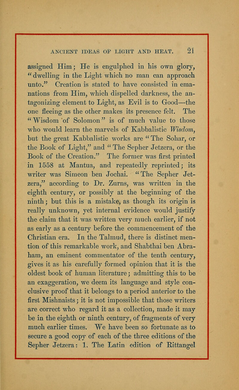 assigned Him; He is engulphed in his own glory,  dwelling in the Light which no man can approach unto. Creation is stated to have consisted in ema- nations from Him, which dispelled darkness, the an- tagonizing element to Light, as Evil is to Good—the one fleeing as the other makes its presence felt. The  Wisdom of Solomon is of much value to those who would learn the marvels of Kabbalistic Wisdom, but the great Kabbalistic works are  The Sohar, or the Book of Light, and  The Sepher Jetzera, or the Book of the Creation. The former was first printed in 1558 at Mantua, and repeatedly reprinted; its writer was Simeon ben Jochai.  The Sepher Jet- zera, according to Dr. Zurns, was written in the eighth century, or possibly at the beginning of the ninth; but this is a mistake, as though its origin is really unknown, yet internal evidence would justify the claim that it was written very much earlier, if not as early as a century before the commencement of the Christian era. In the Talmud, there is distinct men- tion of this remarkable work, and Shabthai ben Abra- ham, an eminent commentator of the tenth century, gives it as his carefully formed opinion that it is the oldest book of human literature; admitting this to be an exaggeration, we deem its language and style con- clusive proof that it belongs to a period anterior to the first Mishnaists; it is not impossible that those writers are correct who regard it as a collection, made it may be in the eighth or ninth century, of fragments of very much earlier times. We have been so fortunate as to secure a good copy of each of the three editions of the Sepher Jetzera: 1. The Latin edition of Rittangel