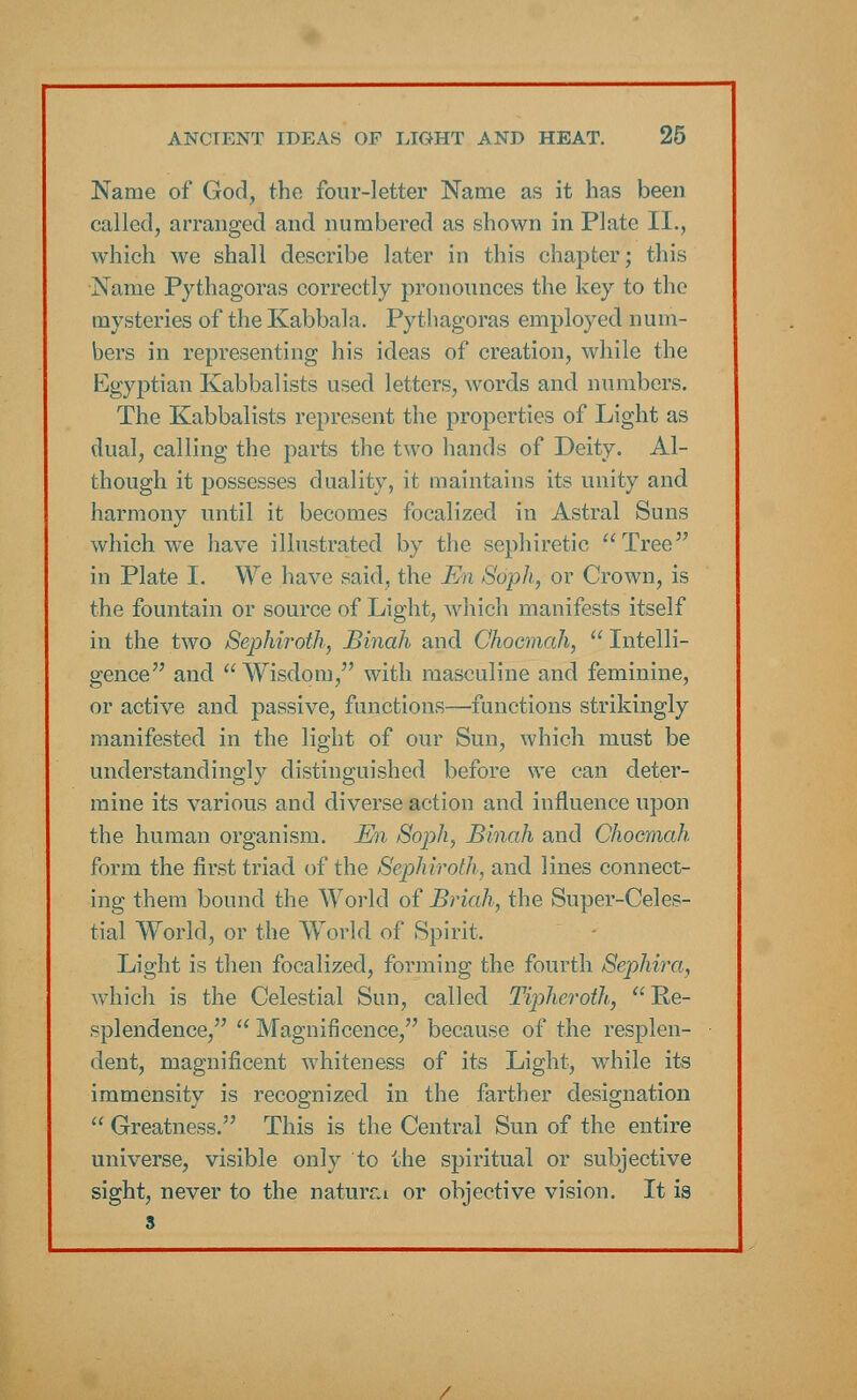 Name of God, the four-letter Name as it has been called, arranged and numbered as shown in Plate II., which we shall describe later in this chapter; this Name Pythagoras correctly pronounces the key to the mysteries of the Kabbala. Pythagoras employed num- bers in representing his ideas of creation, while the Egyptian Kabbalists used letters, words and numbers. The Kabbalists represent the properties of Light as dual, calling the parts the two hands of Deity. Al- though it possesses duality, it maintains its unity and harmony until it becomes focalized in Astral Suns which we have illustrated by the sephiretic Tree in Plate I. We have said, the En Soph, or Crown, is the fountain or source of Light, which manifests itself in the two Sephiroth, JBinah and Choemah,  Intelli- gence and Wisdom, with masculine and feminine, or active and passive, functions—•functions strikingly manifested in the light of our Sun, which must be understandingly distinguished before we can deter- mine its various and diverse action and influence upon the human organism. En Soph, Binah and Choemah form the first triad of the Sephiroth, and lines connect- ing them bound the World of Briah, the Super-Celes- tial World, or the World of Spirit. Light is then focalized, forming the fourth Sephira, which is the Celestial Sun, called Tipheroth,  Re- splendence,  Magnificence, because of the resplen- dent, magnificent whiteness of its Light, while its immensity is recognized in the farther designation  Greatness. This is the Central Sun of the entire universe, visible only to the spiritual or subjective sight, never to the natural or objective vision. It is 3