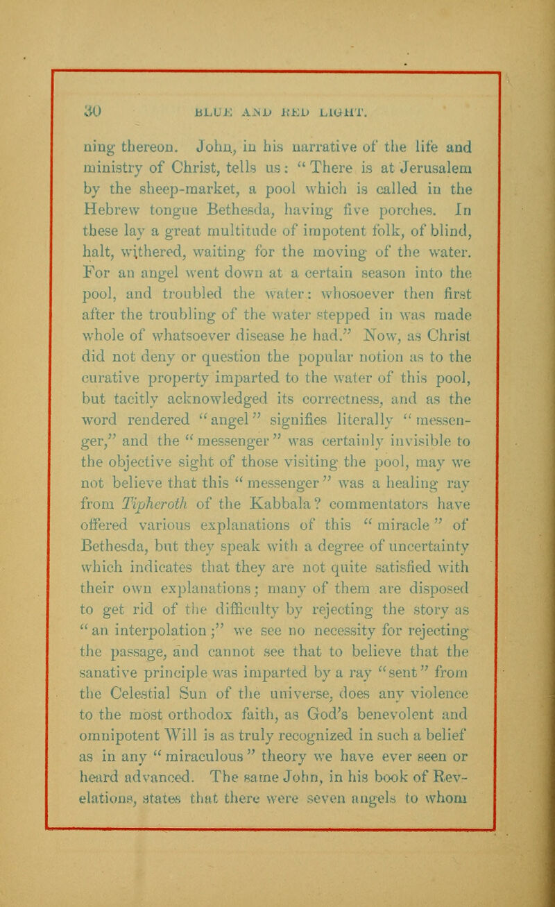 ning thereon. John, in his narrative of the lite and ministry of Christ, tells us: There is at Jerusalem by the sheep-market, a pool which is called in the Hebrew tongue Bethesda, having five porches. In these lay a great multitude of impotent folk, of blind, halt, withered, waiting for the moving of the water. For an angel went down at a certain season into the pool, and troubled the water: whosoever then first after the troubling of the water stepped in was made whole of whatsoever disease he had. Now, as Christ did not deny or question the popular notion as to the curative property imparted to the water of this pool, but tacitly acknowledged its correctness, and as the word rendered angel signifies literally messen- ger, and the messenger was certainly invisible to the objective sight of those visiting the pool, may we not believe that this messenger was a healing ray from Tipheroth of the Kabbala? commentators have offered various explanations of this  miracle  of Bethesda, but they speak with a degree of uncertainty which indicates that they are not quite satisfied with their own explanations; many of them are disposed to get rid of the difficulty by rejecting the story as an interpolation; we see no necessity for rejecting the passage, and cannot see that to believe that the sanative principle was imparted by a ray sent from the Celestial Sun of the universe, does any violence to the most orthodox faith, as God's benevolent and omnipotent Will is as truly recognized in such a belief as in any  miraculous  theory we have ever seen or heard advanced. The same John, in his book of Rev- elations, states that there were seven angels to whom