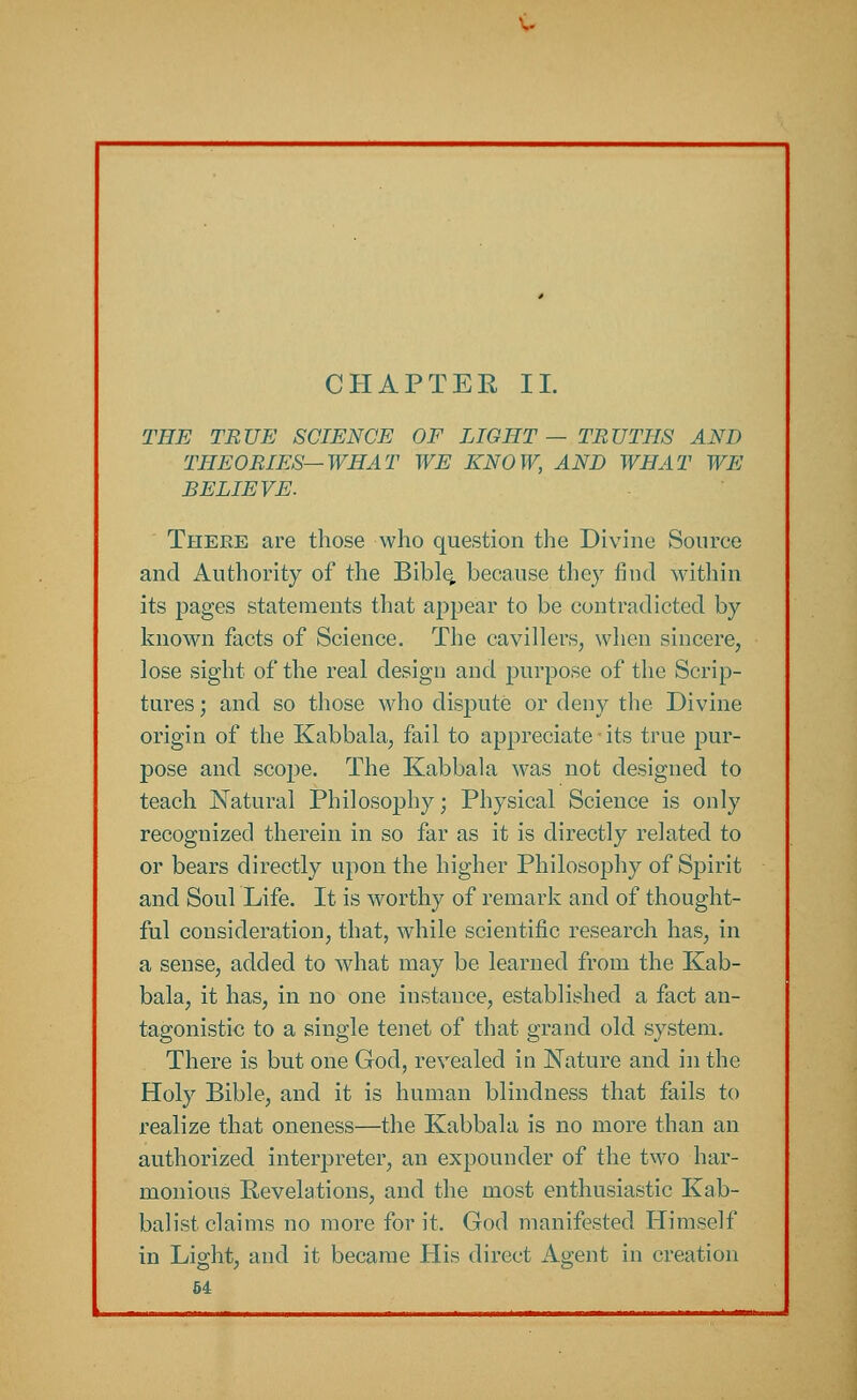 ~ CHAPTER II. THE TRUE SCIENCE OF LIGHT— TRUTHS AND THEORIES—WHAT WE KNOW, AND WHAT WE BELIEVE. There are those who question the Divine Source and Authority of the Bible, because they find within its pages statements that appear to be contradicted by known facts of Science. The cavillers, when sincere, lose sight of the real design and purpose of the Scrip- tures ; and so those who dispute or deny the Divine origin of the Kabbala, fail to appreciate - its true pur- pose and scope. The Kabbala was not designed to teach Natural Philosophy; Physical Science is only recognized therein in so far as it is directly related to or bears directly upon the higher Philosophy of Spirit and Soul Life. It is worthy of remark and of thought- ful consideration, that, while scientific research has, in a sense, added to what may be learned from the Kab- bala, it has, in no one instance, established a fact an- tagonistic to a single tenet of that grand old system. There is but one God, revealed in Nature and in the Holy Bible, and it is human blindness that fails to realize that oneness—the Kabbala is no more than an authorized interpreter, an expounder of the two har- monious Revelations, and the most enthusiastic Kab- balist claims no more for it. God manifested Himself in Light, and it became His direct Agent in creation