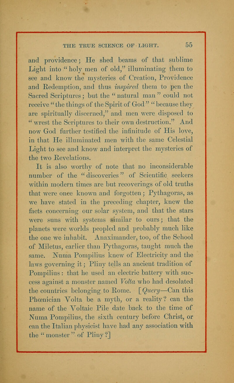 and providence; He shed beams of that sublime Light into  holy men of old, illuminating them to see and know the mysteries of Creation, Providence and Redemption, and thus inspired them to pen the Sacred Scriptures; but the  natural man  could not receive the things of the Spirit of God because they are spiritually discerned, and men were disposed to  wrest the Scriptures to their own destruction. And now God further testified the infinitude of His love, in that He illuminated men with the same Celestial Light to see and know and interpret the mysteries of the two Revelations. It is also worthy of note that no inconsiderable number of the discoveries of Scientific seekers within modern times are but recoverings of old truths that were once known and forgotten; Pythagoras, as Ave have stated in the preceding chapter, knew the facts concerning our solar system, and that the stars were suns with systems similar to ours; that the planets were worlds peopled and probably much like the one we inhabit. Anaximander, too, of the School of Miletus, earlier than Pythagoras, taught much the same. Numa Pompilius knew of Electricity and the laws governing it; Pliny tells an ancient tradition of Pompilius : that he used an electric battery with suc- cess against a monster named Volta who had desolated the countries belonging to Rome. [Query—Can this Phoenician Volta be a myth, or a reality? can the name of the Voltaic Pile date back to the time of Numa Pompilius, the sixth century before Christ, or can the Italian physicist have had any association with the monster of Pliny?]
