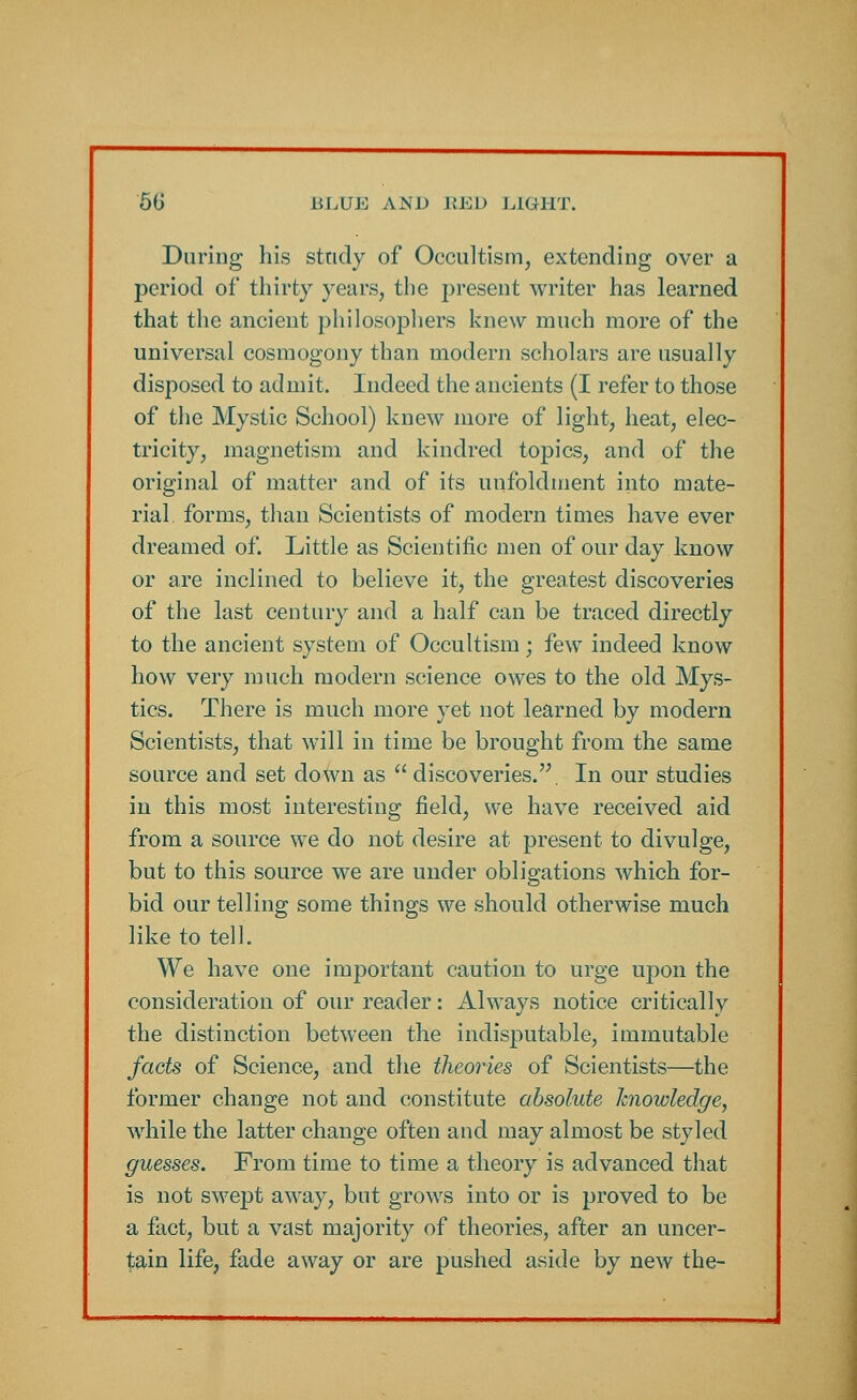 During his study of Occultism, extending over a period of thirty years, the present writer has learned that the ancient philosophers knew much more of the universal cosmogony than modern scholars are usually disposed to admit. Indeed the ancients (I refer to those of the Mystic School) knew more of light, heat, elec- tricity, magnetism and kindred topics, and of the original of matter and of its unfoldment into mate- rial forms, than Scientists of modern times have ever dreamed of. Little as Scientific men of our day know or are inclined to believe it, the greatest discoveries of the last century and a half can be traced directly to the ancient system of Occultism; few indeed know how very much modern science owes to the old Mys- tics. There is much more yet not learned by modern Scientists, that will in time be brought from the same source and set down as discoveries.. In our studies in this most interesting field, we have received aid from a source we do not desire at present to divulge, but to this source we are under obligations which for- bid our telling some things we should otherwise much like to tell. We have one important caution to urge upon the consideration of our reader: Always notice critically the distinction between the indisputable, immutable facts of Science, and the theories of Scientists—the former change not and constitute absolute knowledge, while the latter change often and may almost be styled guesses. From time to time a theory is advanced that is not swept away, but grows into or is proved to be a fact, but a vast majority of theories, after an uncer- tain life, fade away or are pushed aside by new the-