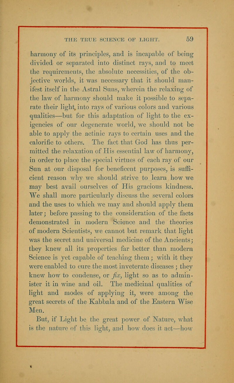 harmony of its principles, and is incapable of being divided or separated into distinct rays, and to meet the requirements, the absolute necessities, of the ob- jective worlds, it was necessary that it should man- ifest itself in the Astral Suns, wherein the relaxing of the law of harmony should make it possible to sepa- rate their light, into rays of various colors and various qualities—but for this adaptation of light to the ex- igencies of our degenerate world, Ave should not be able to apply the actinic rays to certain uses and the calorific to others. The fact that God has thus per- mitted the relaxation of His essential law of harmony, in order to place the special virtues of each ray of our Sun at our disposal for beneficent purposes, is suffi- cient reason why we should strive to learn how we may best avail ourselves of His gracious kindness. We shall more particularly discuss the several colors and the uses to which we may and should apply them later; before passing to the consideration of the facts demonstrated in modern Science and the theories of modern Scientists, we cannot but remark that light was the secret and universal medicine of the Ancients; tbey knew all its properties far better than modern Science is yet capable of teaching them; with it they were enabled to cure the most inveterate diseases ; they knew how to condense, or fix, light so as to admin- ister it in wine and oil. The medicinal qualities of light and modes of applying it, were among the great secrets of the Kabbala and of the Eastern Wise Men. But, if Light be the great power of Nature, what is the nature of this light, and how does it act—how