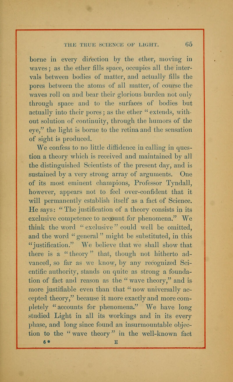 borne in every direction by the ether, moving in waves; as the ether fills space, occupies all the inter- vals between bodies of matter, and actually fills the pores between the atoms of all matter, of course the waves roll on and bear their glorious burden not only through space and to the surfaces of bodies but actually into their pores; as the ether  extends, with- out solution of continuity, through the humors of the eye, the light is borne to the retina and the sensation of sight is produced. We confess to no little diffidence in calling in ques- tion a theory which is received and maintained by all the distinguished Scientists of the present day, and is sustained by a very strong array of arguments. One of its most eminent champions, Professor Tyndall, however, appears not to feel over-confident that it will permanently establish itself as a fact of Science. He says: The justification of a theory consists in its exclusive competence to account for phenomena. We think the word  exclusive could well be omitted, and the word  general might be substituted, in this justification. We believe that we shall show that there is a  theory that, though not hitherto ad- vanced, so far as we know, by any recognized Sci- entific authority, stands on quite as strong a founda- tion of fact and reason as the  wave theory, and is more justifiable even than that  now universally ac- cepted theory, because it more exactly and more com- pletely accounts for phenomena. We have long studied Light in all its workings and in its every phase, and long since found an insurmountable objec- tion to the  wave theory in the well-known fact 6* E
