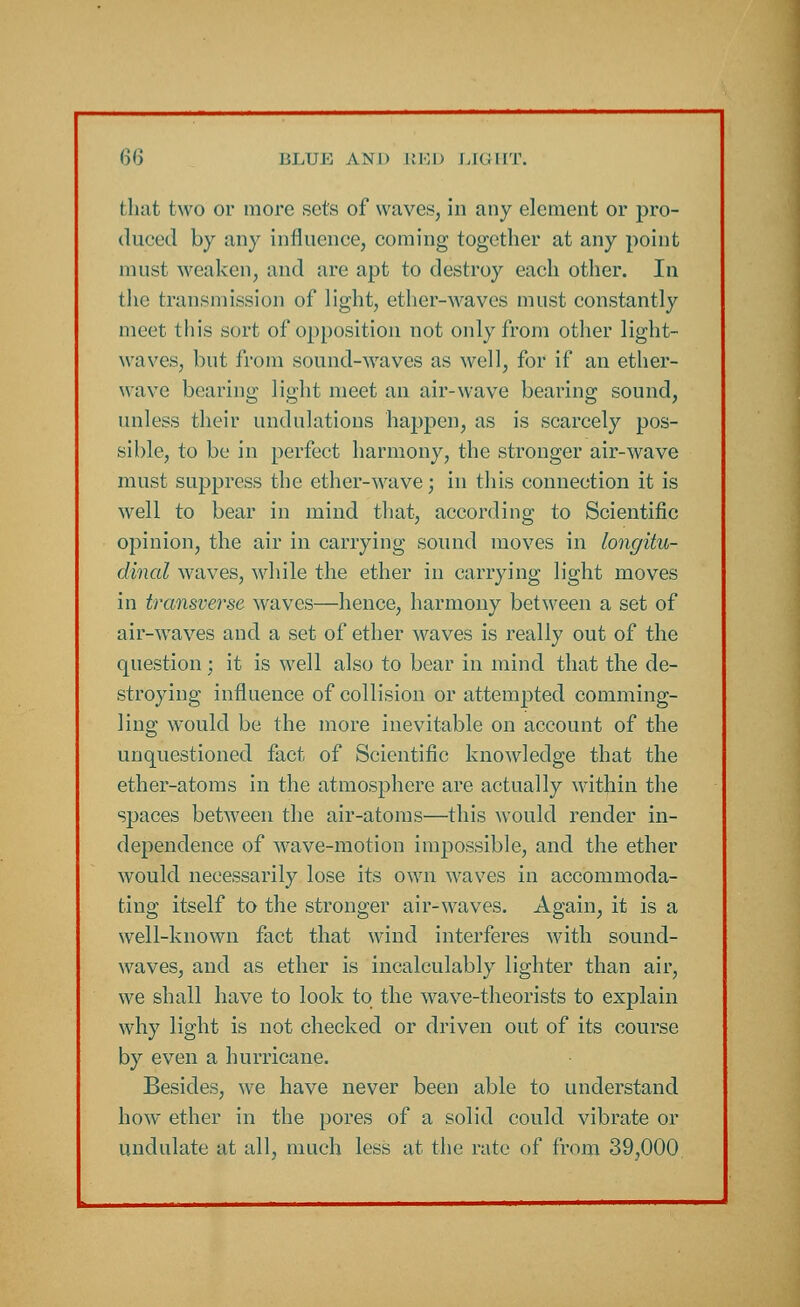 that two or more sets of waves, in any element or pro- duced by any influence, coming together at any point must weaken, and are apt to destroy each other. In the transmission of light, ether-waves must constantly meet this sort of opposition not only from other light- waves, but from sound-waves as well, for if an ether- wave bearing light meet an air-wave bearing sound, unless their undulations happen, as is scarcely pos- sible, to be in perfect harmony, the stronger air-wave must suppress the ether-wave; in this connection it is well to bear in mind that, according to Scientific opinion, the air in carrying sound moves in longitu- dinal waves, while the ether in carrying light moves in transverse waves—hence, harmony between a set of air-waves and a set of ether waves is really out of the question; it is well also to bear in mind that the de- stroying influence of collision or attempted comming- ling would be the more inevitable on account of the unquestioned fact of Scientific knowledge that the ether-atoms in the atmosphere are actually within the spaces between the air-atoms—this would render in- dependence of wave-motion impossible, and the ether would necessarily lose its own waves in accommoda- ting itself to the stronger air-waves. Again, it is a well-known fact that wind interferes with sound- waves, and as ether is incalculably lighter than air, we shall have to look to the wave-theorists to explain why light is not checked or driven out of its course by even a hurricane. Besides, we have never been able to understand how ether in the pores of a solid could, vibrate or undulate at all, much less at the rate of from 39,000