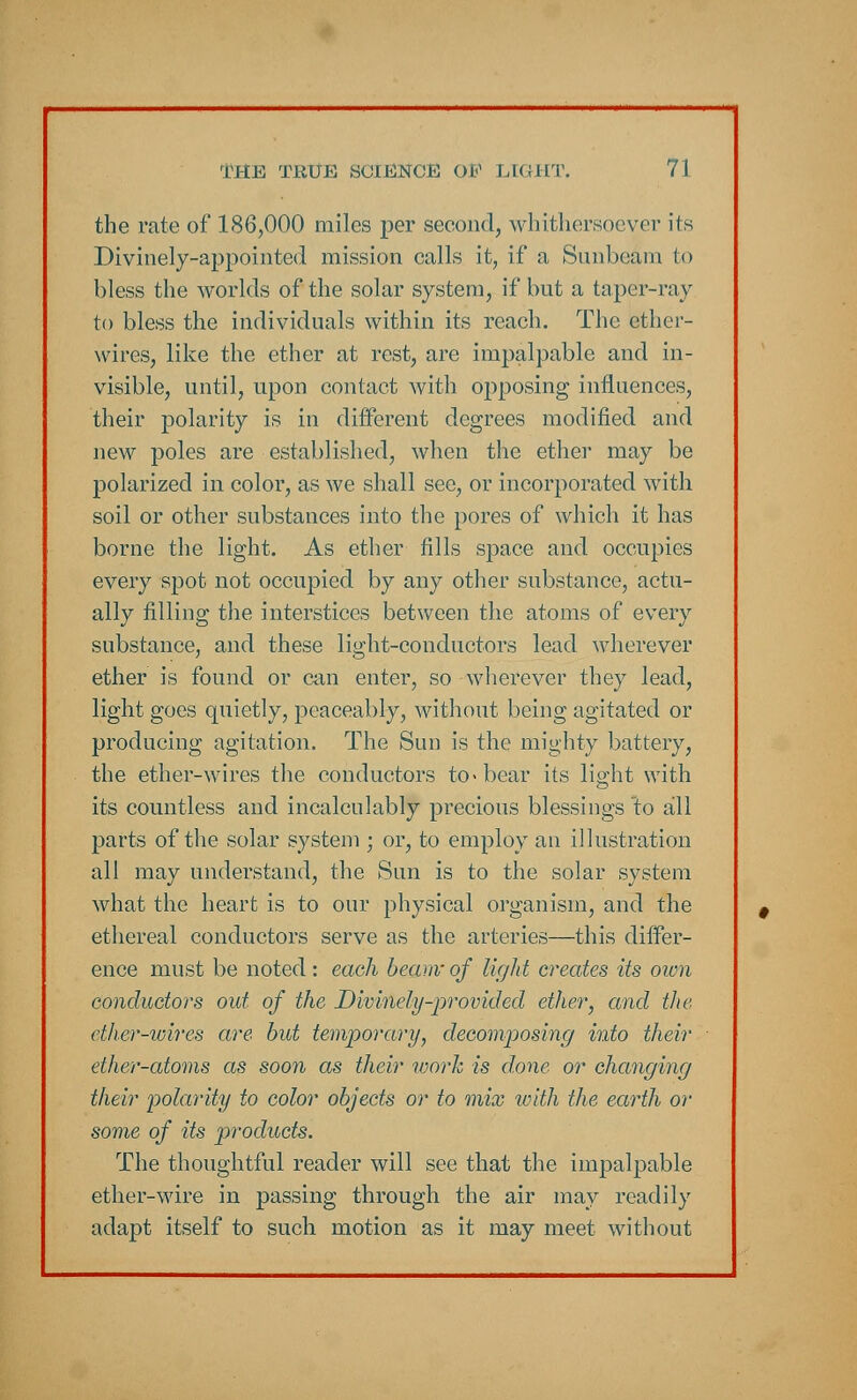 the rate of 186,000 miles per second, whithersoever its Divinely-appointed mission calls it, if a Sunbeam to bless the worlds of the solar system, if but a taper-ray to bless the individuals within its reach. The ether- wires, like the ether at rest, are impalpable and in- visible, until, upon contact with opposing influences, their polarity is in different degrees modified and new poles are established, when the ether may be polarized in color, as we shall see, or incorporated with soil or other substances into the pores of which it has borne the light. As ether fills space and occupies every spot not occupied by any other substance, actu- ally filling the interstices between the atoms of every substance, and these light-conductors lead wherever ether is found or can enter, so wherever they lead, light goes quietly, peaceably, without being agitated or producing agitation. The Sun is the mighty battery, the ether-wires the conductors to-bear its light with its countless and incalculably precious blessings to all parts of the solar system ; or, to employ an illustration all may understand, the Sun is to the solar system what the heart is to our physical organism, and the ethereal conductors serve as the arteries—this differ- ence must be noted: each beanv of light creates its own conductors out of the Divinely-provided ether, and the ether-wires are but temporary, decomposing into their ether-atoms as soon as their work is done or changing their 'polarity to color objects or to mix with the earth or some of its products. The thoughtful reader will see that the impalpable ether-wire in passing through the air may readily adapt itself to such motion as it may meet without