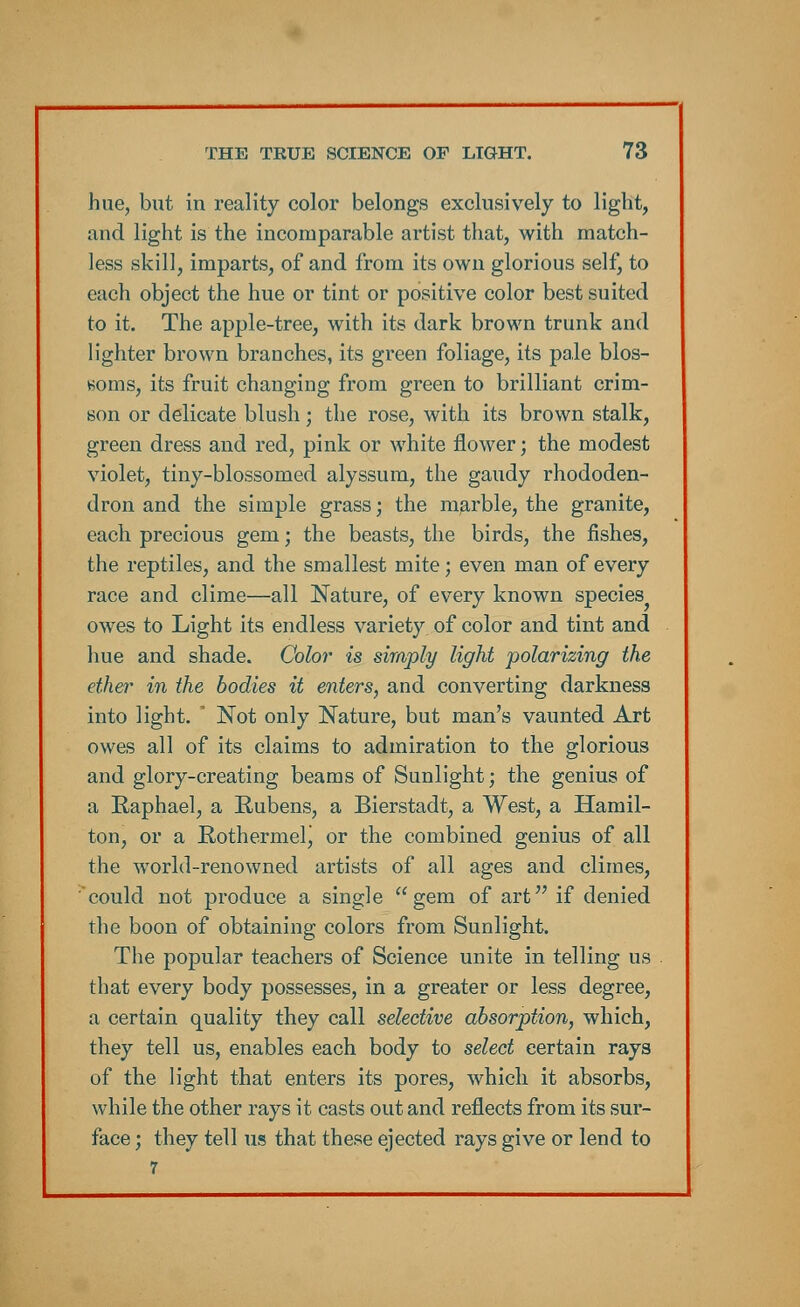hue, but in reality color belongs exclusively to light, and light is the incomparable artist that, with match- less skill, imparts, of and from its own glorious self, to each object the hue or tint or positive color best suited to it. The apple-tree, with its dark brown trunk and lighter brown branches, its green foliage, its pale blos- soms, its fruit changing from green to brilliant crim- son or delicate blush; the rose, with its brown stalk, green dress and red, pink or white flower; the modest violet, tiny-blossomed alyssum, the gaudy rhododen- dron and the simple grass; the marble, the granite, each precious gem; the beasts, the birds, the fishes, the reptiles, and the smallest mite; even man of every race and clime—all Nature, of every known species owes to Light its endless variety of color and tint and hue and shade. Color is simply light polarizing the ether in the bodies it enters, and converting darkness into light. ' Not only Nature, but man's vaunted Art owes all of its claims to admiration to the glorious and glory-creating beams of Sunlight; the genius of a Raphael, a Rubens, a Bierstadt, a West, a Hamil- ton, or a Rothermelj or the combined genius of all the world-renowned artists of all ages and climes, could not produce a single gem of art if denied the boon of obtaining colors from Sunlight. The popular teachers of Science unite in telling us that every body possesses, in a greater or less degree, a certain quality they call selective absorption, which, they tell us, enables each body to select certain rays of the light that enters its pores, which it absorbs, while the other rays it casts out and reflects from its sur- face ; they tell us that these ejected rays give or lend to 7