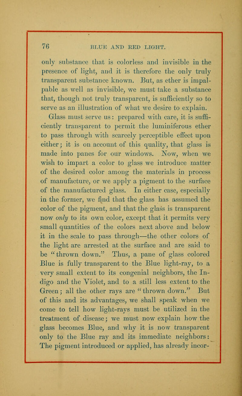only substance that is colorless and invisible in the presence of light, and it is therefore the only truly transparent substance known. But, as ether is impal- pable as well as invisible, we must take a substance that, though not truly transparent, is sufficiently so to serve as an illustration of what we desire to explain. Glass must serve us: prepared with care, it is suffi- ciently transparent to permit the luminiferous ether to pass through with scarcely perceptible effect upon either; it is on account of this quality, that glass is made into panes for our windows. Now, when we wish to impart a color to glass we introduce matter of the desired color among the materials in process of manufacture, or we apply a pigment to the surface of the manufactured glass. In either case, especially in the former, we find that the glass has assumed the color of the pigment, and that the glass is transparent now only to its own color, except that it permits very small quantities of the colors next above and below it in the scale to pass through—the other colors of the light are arrested at the surface and are said to be thrown down. Thus, a pane of glass colored Blue is fully transparent to the Blue light-ray, to a very small extent to its congenial neighbors, the In- digo and the Violet, and to a still less extent to the Green; all the other rays are  thrown down. But of this and its advantages, we shall speak when we come to tell how light-rays must be utilized in the treatment of disease; we must now explain how the glass becomes Blue, and why it is now transparent only to the Blue ray and its immediate neighbors: The pigment introduced or applied, has already incor-