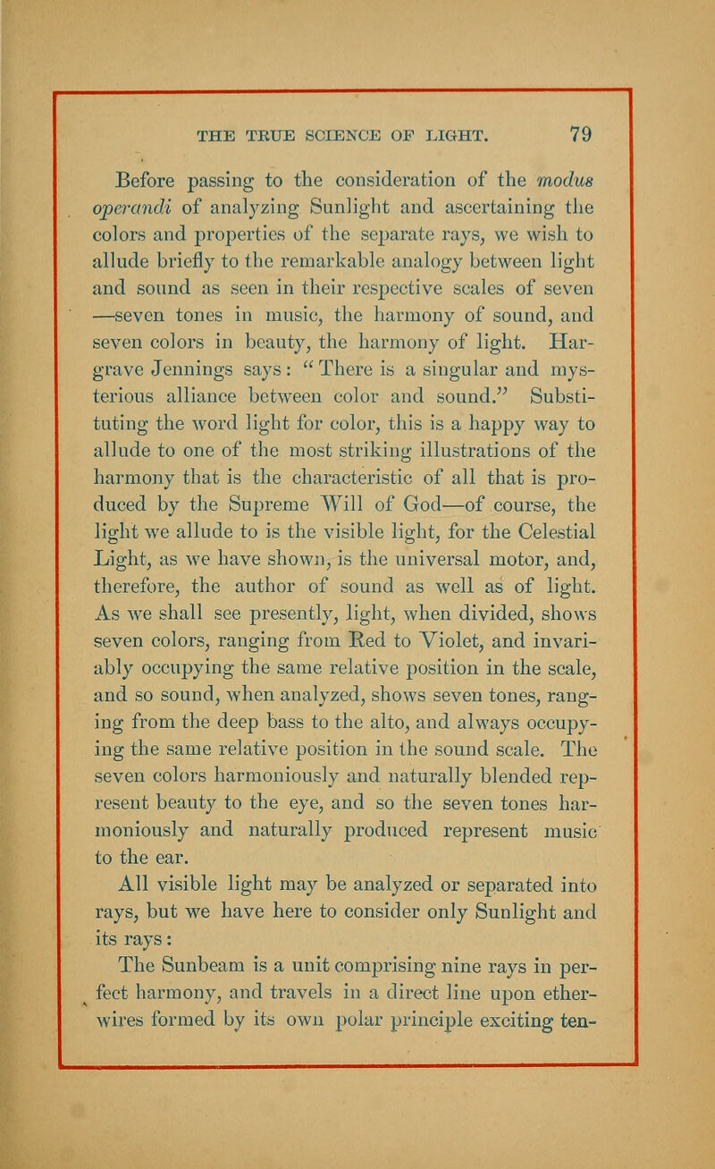 Before passing to the consideration of the modus operandi of analyzing Sunlight and ascertaining the colors and properties of the separate rays, we wish to allude briefly to the remarkable analogy between light and sound as seen in their respective scales of seven —seven tones in music, the harmony of sound, and seven colors in beauty, the harmony of light. Har- grave Jennings says :  There is a singular and mys- terious alliance between color and sound. Substi- tuting the word light for color, this is a happy way to allude to one of the most striking illustrations of the harmony that is the characteristic of all that is pro- duced by the Supreme Will of God—of course, the light we allude to is the visible light, for the Celestial Light, as we have shown, is the universal motor, and, therefore, the author of sound as well as of light. As we shall see presently, light, when divided, shows seven colors, ranging from Red to Violet, and invari- ably occupying the same relative position in the scale, and so sound, when analyzed, shows seven tones, rang- ing from the deep bass to the alto, and always occupy- ing the same relative position in the sound scale. The seven colors harmoniously and naturally blended rep- resent beauty to the eye, and so the seven tones har- moniously and naturally produced represent music to the ear. All visible light may be analyzed or separated into rays, but we have here to consider only Sunlight and its rays: The Sunbeam is a unit comprising nine rays in per- fect harmony, and travels in a direct line upon ether- wires formed by its own polar principle exciting ten-