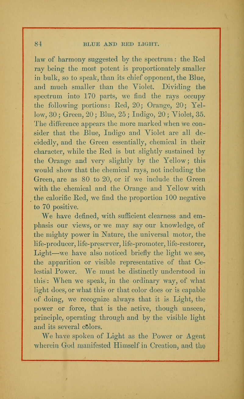 Jaw of harmony suggested by the spectrum : the Red ray being the most potent is proportionately smaller in bulk, so to speak, than its chief opponent, the Blue, and much smaller than the Violet. Dividing the spectrum into 170 parts, we find the rays occupy the following portions: Red, 20; Orange, 20; Yel- low, 30 ; Green, 20; Blue, 25 ; Indigo, 20 ; Violet, 35. The difference appears the more marked when we con- sider that the Blue, Indigo and Violet are all de- cidedly, and the Green essentially, chemical in their character, while the Red is but slightly sustained by the Orange and very slightly by the Yellow; this would show that the chemical rays, not including the Green, are as 80 to 20, or if we include the Green with the chemical and the Orange and Yellow with the calorific Red, we find the proportion 100 negative to 70 positive. We have defined, with sufficient clearness and em- phasis our views, or we may say our knowledge, of the mighty power in Nature, the universal motor, the life-producer, life-preserver, life-promoter, life-restorer, Light—we have also noticed briefly the light we see, the apparition or visible representative of that Ce- lestial Power. We must be distinctly understood in this: When we speak, in the ordinary way, of what light does, or what this or that color does or is capable of doing, we recognize always that it is Light, the power or force, that is the active, though unseen, principle, operating through and by the visible light and its several cSlors. We have spoken of Light as the Power or Agent wherein Got! manifested Himself in Creation, and thy