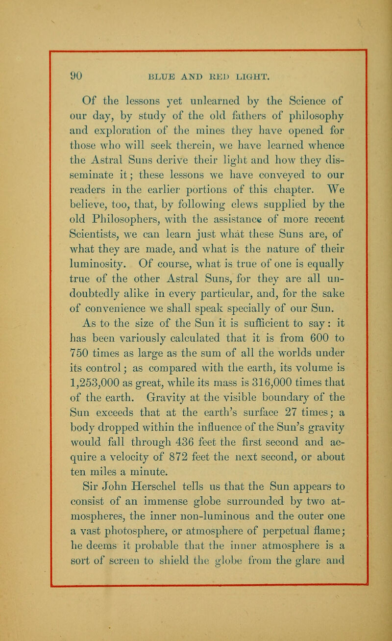 Of the lessons yet unlearned by the Scienee of our day, by study of the old fathers of philosophy and exploration of the mines they have opened for those who will seek therein, we have learned whence the Astral Suns derive their light and how they dis- seminate it; these lessons we have conveyed to our readers in the earlier portions of this chapter. We believe, too, that, by following clews supplied by the old Philosophers, with the assistance of more recent Scientists, we can learn just what these Suns are, of what they are made, and what is the nature of their luminosity. Of course, what is true of one is equally true of the other Astral Suns, for they are all un- doubtedly alike in every particular, and, for the sake of convenience we shall speak specially of our Sun. As to the size of the Sun it is sufficient to say: it has been variously calculated that it is from 600 to 750 times as large as the sum of all the worlds under its control; as compared with the earth, its volume is 1,253,000 as great, while its mass is 316,000 times that of the earth. Gravity at the visible boundary of the Sun exceeds that at the earth's surface 27 times; a body dropped within the influence of the Sun's gravity would fall through 436 feet the first second and ac- quire a velocity of 872 feet the next second, or about ten miles a minute. Sir John Herschel tells us that the Sun appears to consist of an immense globe surrounded by two at- mospheres, the inner non-luminous and the outer one a vast photosphere, or atmosphere of perpetual flame; he deems it probable that the inner atmosphere is a sox't of screen to shield the globe from the glare ami