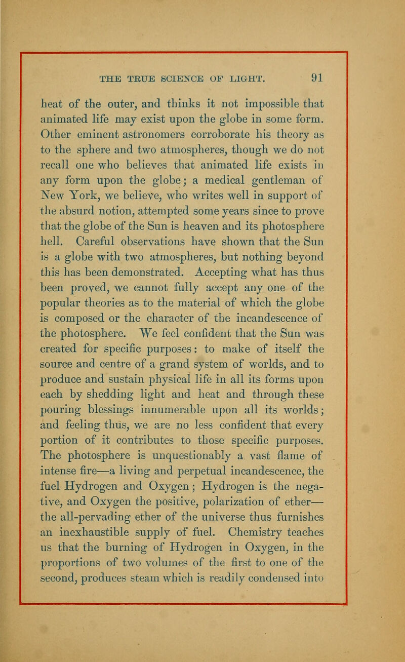 heat of the outer, and thinks it not impossible that animated life may exist upon the globe in some form. Other eminent astronomers corroborate his theory as to the sphere and two atmospheres, though we do not recall one who believes that animated life exists in any form upon the globe; a medical gentleman of ISTew York, we believe, who writes well in support of the absurd notion, attempted some years since to prove that the globe of the Sun is heaven and its photosphere hell. Careful observations have shown that the Sun is a globe with two atmospheres, but nothing beyond this has been demonstrated. Accepting what has thus been proved, we cannot fully accept any one of the popular theories as to the material of which the globe is composed or the character of the incandescence of the photosphere. We feel confident that the Sun was created for specific purposes: to make of itself the source and centre of a grand system of worlds, and to produce and sustain physical life in all its forms upon each by shedding light and heat and through these pouring blessings innumerable upon all its worlds; and feeling thus, we are no less confident that every portion of it contributes to those specific purposes. The photosphere is unquestionably a vast flame of intense fire—a living and perpetual incandescence, the fuel Hydrogen and Oxygen; Hydrogen is the nega- tive, and Oxygen the positive, polarization of ether— the all-pervading ether of the universe thus furnishes an inexhaustible supply of fuel. Chemistry teaches us that the burning of Hydrogen in Oxygen, in the proportions of two volumes of the first to one of the second, produces steam which is readily condensed into