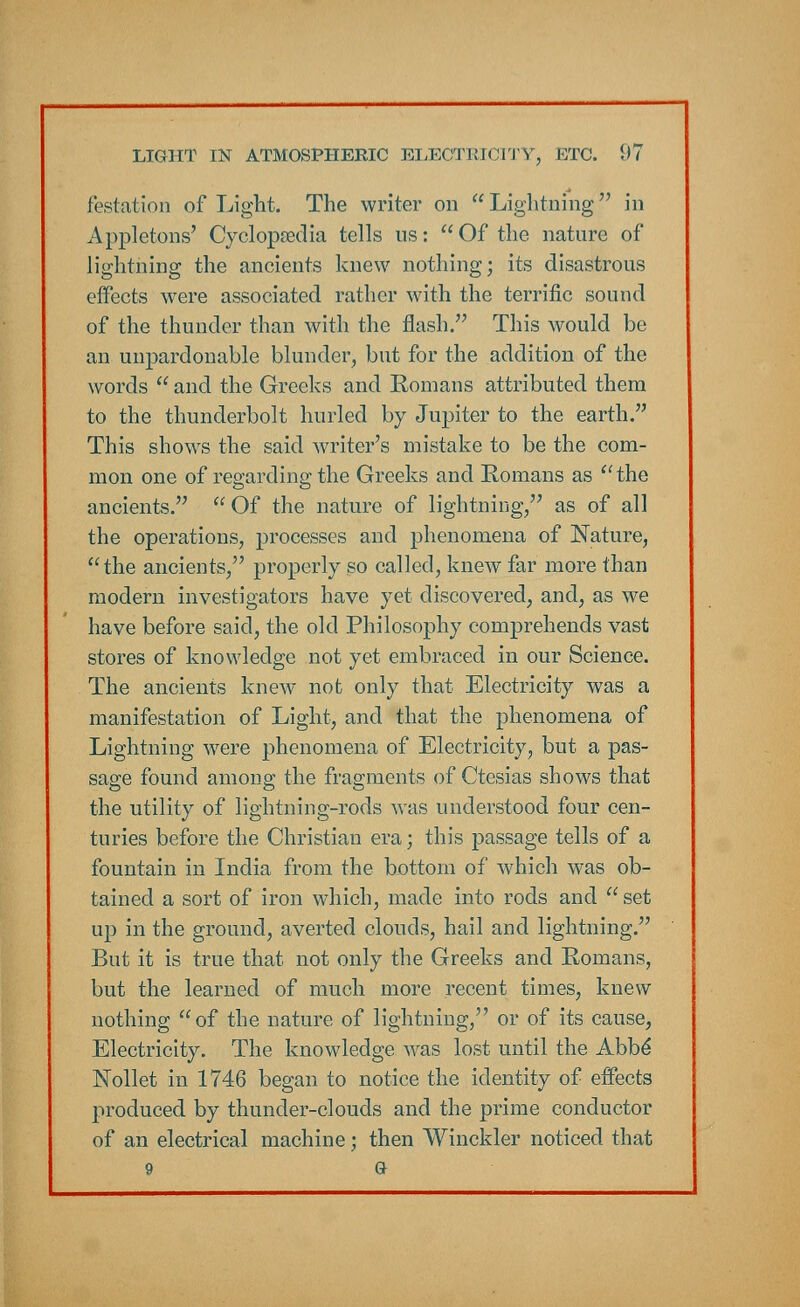 Testation of Light. The writer on Lightning in Appletons' Cyclopaedia tells us: Of the nature of lightning the ancients knew nothing; its disastrous effects were associated rather with the terrific sound of the thunder than with the flash. This would be an unpardonable blunder, but for the addition of the words  and the Greeks and Romans attributed them to the thunderbolt hurled by Jupiter to the earth. This shows the said writer's mistake to be the com- mon one of regarding the Greeks and Romans as the ancients.  Of the nature of lightning, as of all the operations, processes and phenomena of Nature, the ancients, properly so called, knew far more than modern investigators have yet discovered, and, as we have before said, the old Philosophy comprehends vast stores of knowledge not yet embraced in our Science. The ancients knew not only that Electricity was a manifestation of Light, and that the phenomena of Lightning were phenomena of Electricity, but a pas- sage found among the fragments of Ctesias shows that the utility of lightning-rods was understood four cen- turies before the Christian era; this passage tells of a fountain in India from the bottom of which was ob- tained a sort of iron which, made into rods and  set up in the ground, averted clouds, hail and lightning. But it is true that not only the Greeks and Romans, but the learned of much more recent times, knew nothing of the nature of lightning, or of its cause, Electricity. The knowledge was lost until the Abbe* Nollet in 1746 began to notice the identity of effects produced by thunder-clouds and the prime conductor of an electrical machine; then Winckler noticed that 9 a