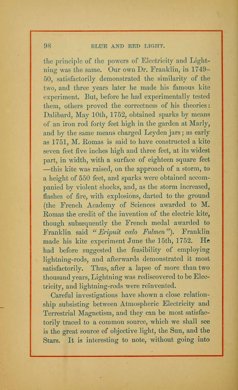 the principle of the powers of Electricity and Light- ning was the same. Our own Dr. Franklin, in 1749- 50, satisfactorily demonstrated the similarity of the two, and three years later he made his famous kite experiment. But, before he had experimentally tested them, others proved the correctness of his theories: Dalibard, May 10th, 1752, obtained sparks by means of an iron rod forty feet high in the garden at Marly, and by the same means charged Leyden jars; as early as 1751, M. Romas is said to have constructed a kite seven feet five inches high and three feet, at its widest part, in width, with a surface of eighteen square feet —this kite was raised, on the approach of a storm, to a height of 550 feet, and sparks were obtained accom- panied by violent shocks, and, as the storm increased, flashes of fire, with explosions, darted to the ground (the French Academy of Sciences awarded to M. Romas the credit of the invention of the electric kite, though subsequently the French medal awarded to Franklin said  Eripuit ccelo Fulmen). Franklin made his kite experiment June the 15th, 1752. He had before suggested the feasibility of employing lightning-rods, and afterwards demonstrated it most satisfactorily. Thus, after a lapse of more than two thousand years, Lightning was rediscovered to be Elec- tricity, and lightning-rods were reinvented. Careful investigations have shown a close relation- ship subsisting between Atmospheric Electricity and Terrestrial Magnetism, and they can be most satisfac- torily traced to a common source, which we shall see is the great source of objective light, the Sun, and the Stars. It is interesting to note, without going into