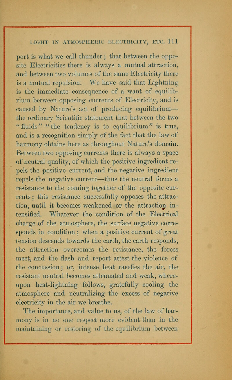 port is what we call thunder; that between the oppo- site Electricities there is always .a mutual attraction, and between two volumes of the same Electricity there is a mutual repulsion. We have said that Lightning- is the immediate consequence of a want of equilib- rium between opposing currents of Electricity, and is caused by Nature's act of producing equilibrium— the ordinary Scientific statement that between the two fluids the tendency is to equilibrium is true, and is a recognition simply of the fact that the law of harmony obtains here as throughout Nature's domain. Between two opposing currents there is always a space of neutral quality, of which the positive ingredient re- pels the positive current, and the negative ingredient repels the negative current—thus the neutral forms a resistance to the coming together of the opposite cur- rents ; this resistance successfully opposes the attrac- tion, until it becomes weakened or the attraction in- tensified. Whatever the condition of the Electrical charge of the atmosphere, the surface negative corre- sponds in condition ; when a positive current of great tension descends towards the earth, the earth responds, the attraction overcomes the resistance, the forces meet, and the flash and report attest the violence of the concussion; or, intense heat rarefies the air, the resistant neutral becomes attenuated and weak, where- upon heat-lightning follows, gratefully cooling the atmosphere and neutralizing the excess of negative electricity in the air we breathe. The importance, and value to us, of the law of har- mony is in no one respect more evident than in the maintaining or restoring of the equilibrium between